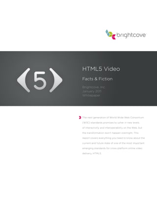 HTML5 Video
Facts & Fiction
Brightcove, Inc.
January 2011
Whitepaper




The next generation of World Wide Web Consortium

(W3C) standards promises to usher in new levels

of interactivity and interoperability on the Web, but

the transformation won’t happen overnight. This

report covers everything you need to know about the

current and future state of one of the most important

emerging standards for cross-platform online video

delivery, HTML5.
 