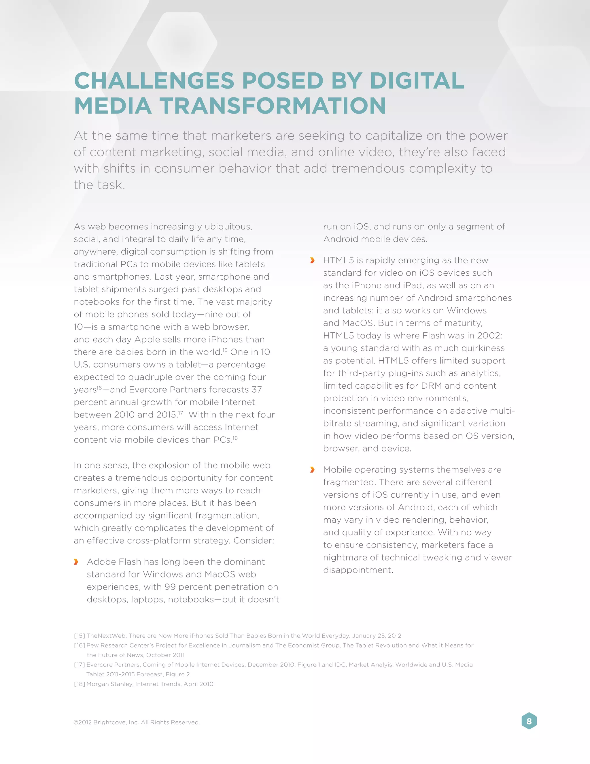 CHALLENGES POSED BY DIGITAL
MEDIA TRANSFORMATION
At the same time that marketers are seeking to capitalize on the power
of content marketing, social media, and online video, they’re also faced
with shifts in consumer behavior that add tremendous complexity to
the task.


As web becomes increasingly ubiquitous,                                           run on iOS, and runs on only a segment of
social, and integral to daily life any time,                                      Android mobile devices.
anywhere, digital consumption is shifting from
traditional PCs to mobile devices like tablets                                 	 HTML5 is rapidly emerging as the new
and smartphones. Last year, smartphone and                                       standard for video on iOS devices such
tablet shipments surged past desktops and                                        as the iPhone and iPad, as well as on an
notebooks for the first time. The vast majority                                  increasing number of Android smartphones
of mobile phones sold today—nine out of                                          and tablets; it also works on Windows
10—is a smartphone with a web browser,                                           and MacOS. But in terms of maturity,
and each day Apple sells more iPhones than                                       HTML5 today is where Flash was in 2002:
there are babies born in the world.15 One in 10                                  a young standard with as much quirkiness
U.S. consumers owns a tablet—a percentage                                        as potential. HTML5 offers limited support
expected to quadruple over the coming four                                       for third-party plug-ins such as analytics,
years16 —and Evercore Partners forecasts 37                                      limited capabilities for DRM and content
percent annual growth for mobile Internet                                        protection in video environments,
between 2010 and 2015.17 Within the next four                                    inconsistent performance on adaptive multi-
years, more consumers will access Internet                                       bitrate streaming, and significant variation
content via mobile devices than PCs.18                                           in how video performs based on OS version,
                                                                                 browser, and device.
In one sense, the explosion of the mobile web                                  	 Mobile operating systems themselves are
creates a tremendous opportunity for content                                     fragmented. There are several different
marketers, giving them more ways to reach                                        versions of iOS currently in use, and even
consumers in more places. But it has been                                        more versions of Android, each of which
accompanied by significant fragmentation,                                        may vary in video rendering, behavior,
which greatly complicates the development of                                     and quality of experience. With no way
an effective cross-platform strategy. Consider:                                  to ensure consistency, marketers face a
                                                                                 nightmare of technical tweaking and viewer
 	 Adobe Flash has long been the dominant
                                                                                 disappointment.
   standard for Windows and MacOS web
   experiences, with 99 percent penetration on
   desktops, laptops, notebooks—but it doesn’t



[15]	TheNextWeb, There are Now More iPhones Sold Than Babies Born in the World Everyday, January 25, 2012
[16]	Pew Research Center’s Project for Excellence in Journalism and The Economist Group, The Tablet Revolution and What it Means for
    the Future of News, October 2011
[17]	Evercore Partners, Coming of Mobile Internet Devices, December 2010, Figure 1 and IDC, Market Analyis: Worldwide and U.S. Media
    Tablet 2011–2015 Forecast, Figure 2
[18]	Morgan Stanley, Internet Trends, April 2010




©2012 Brightcove, Inc. All Rights Reserved.                                                                                            8
 