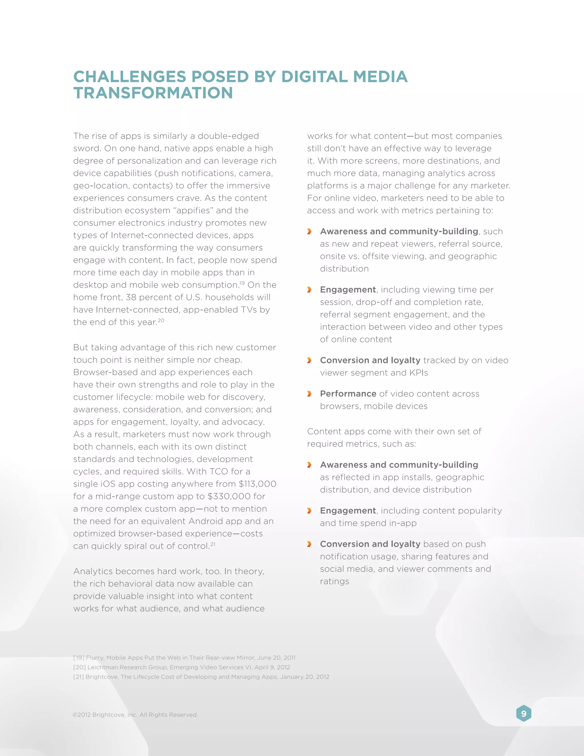 CHALLENGES POSED BY DIGITAL MEDIA
TRANSFORMATION

The rise of apps is similarly a double-edged                                    works for what content—but most companies
sword. On one hand, native apps enable a high                                   still don’t have an effective way to leverage
degree of personalization and can leverage rich                                 it. With more screens, more destinations, and
device capabilities (push notifications, camera,                                much more data, managing analytics across
geo-location, contacts) to offer the immersive                                  platforms is a major challenge for any marketer.
experiences consumers crave. As the content                                     For online video, marketers need to be able to
distribution ecosystem “appifies” and the                                       access and work with metrics pertaining to:
consumer electronics industry promotes new
types of Internet-connected devices, apps                                        	 Awareness and community-building, such
are quickly transforming the way consumers                                         as new and repeat viewers, referral source,
engage with content. In fact, people now spend                                     onsite vs. offsite viewing, and geographic
more time each day in mobile apps than in                                          distribution
desktop and mobile web consumption.19 On the
                                                                                 	 Engagement, including viewing time per
home front, 38 percent of U.S. households will
                                                                                   session, drop-off and completion rate,
have Internet-connected, app-enabled TVs by
                                                                                   referral segment engagement, and the
the end of this year. 20
                                                                                   interaction between video and other types
                                                                                   of online content
But taking advantage of this rich new customer
touch point is neither simple nor cheap.                                         	 Conversion and loyalty tracked by on video
Browser-based and app experiences each                                             viewer segment and KPIs
have their own strengths and role to play in the
customer lifecycle: mobile web for discovery,                                    	 Performance of video content across
awareness, consideration, and conversion; and                                      browsers, mobile devices
apps for engagement, loyalty, and advocacy.
As a result, marketers must now work through                                    Content apps come with their own set of
both channels, each with its own distinct                                       required metrics, such as:
standards and technologies, development
                                                                                 	 Awareness and community-building
cycles, and required skills. With TCO for a
                                                                                   as reflected in app installs, geographic
single iOS app costing anywhere from $113,000
                                                                                   distribution, and device distribution
for a mid-range custom app to $330,000 for
a more complex custom app—not to mention                                         	 Engagement, including content popularity
the need for an equivalent Android app and an                                      and time spend in-app
optimized browser-based experience—costs
can quickly spiral out of control. 21                                            	 Conversion and loyalty based on push
                                                                                   notification usage, sharing features and
Analytics becomes hard work, too. In theory,                                       social media, and viewer comments and
the rich behavioral data now available can                                         ratings
provide valuable insight into what content
works for what audience, and what audience




[19] Flurry, Mobile Apps Put the Web in Their Rear-view Mirror, June 20, 2011
[20] Leichtman Research Group, Emerging Video Services VI, April 9, 2012
[21] Brightcove, The Lifecycle Cost of Developing and Managing Apps, January 20, 2012




©2012 Brightcove, Inc. All Rights Reserved.                                                                                        9
 