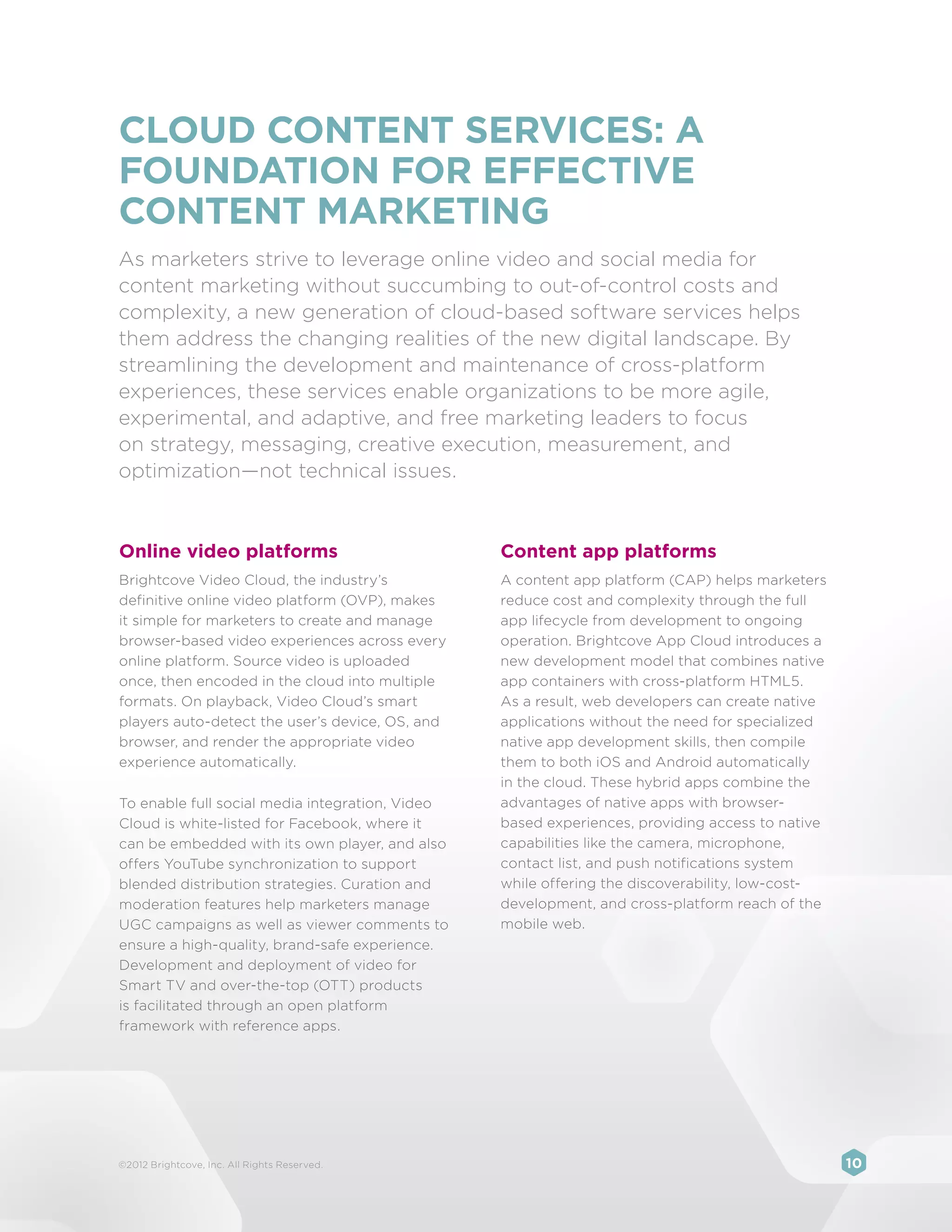 CLOUD CONTENT SERVICES: A
FOUNDATION FOR EFFECTIVE
CONTENT MARKETING
As marketers strive to leverage online video and social media for
content marketing without succumbing to out-of-control costs and
complexity, a new generation of cloud-based software services helps
them address the changing realities of the new digital landscape. By
streamlining the development and maintenance of cross-platform
experiences, these services enable organizations to be more agile,
experimental, and adaptive, and free marketing leaders to focus
on strategy, messaging, creative execution, measurement, and
optimization—not technical issues.


Online video platforms                           Content app platforms
Brightcove Video Cloud, the industry’s           A content app platform (CAP) helps marketers
definitive online video platform (OVP), makes    reduce cost and complexity through the full
it simple for marketers to create and manage     app lifecycle from development to ongoing
browser-based video experiences across every     operation. Brightcove App Cloud introduces a
online platform. Source video is uploaded        new development model that combines native
once, then encoded in the cloud into multiple    app containers with cross-platform HTML5.
formats. On playback, Video Cloud’s smart        As a result, web developers can create native
players auto-detect the user’s device, OS, and   applications without the need for specialized
browser, and render the appropriate video        native app development skills, then compile
experience automatically.                        them to both iOS and Android automatically
                                                 in the cloud. These hybrid apps combine the
To enable full social media integration, Video   advantages of native apps with browser-
Cloud is white-listed for Facebook, where it     based experiences, providing access to native
can be embedded with its own player, and also    capabilities like the camera, microphone,
offers YouTube synchronization to support        contact list, and push notifications system
blended distribution strategies. Curation and    while offering the discoverability, low-cost-
moderation features help marketers manage        development, and cross-platform reach of the
UGC campaigns as well as viewer comments to      mobile web.
ensure a high-quality, brand-safe experience.
Development and deployment of video for
Smart TV and over-the-top (OTT) products
is facilitated through an open platform
framework with reference apps.




©2012 Brightcove, Inc. All Rights Reserved.                                                      10
 