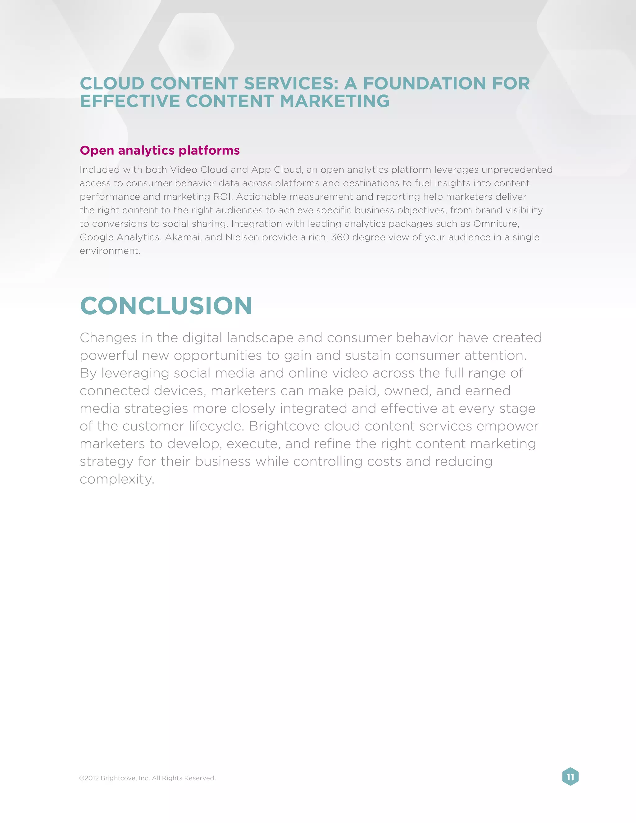 CLOUD CONTENT SERVICES: A FOUNDATION FOR
EFFECTIVE CONTENT MARKETING

Open analytics platforms
Included with both Video Cloud and App Cloud, an open analytics platform leverages unprecedented
access to consumer behavior data across platforms and destinations to fuel insights into content
performance and marketing ROI. Actionable measurement and reporting help marketers deliver
the right content to the right audiences to achieve specific business objectives, from brand visibility
to conversions to social sharing. Integration with leading analytics packages such as Omniture,
Google Analytics, Akamai, and Nielsen provide a rich, 360 degree view of your audience in a single
environment.




CONCLUSION
Changes in the digital landscape and consumer behavior have created
powerful new opportunities to gain and sustain consumer attention.
By leveraging social media and online video across the full range of
connected devices, marketers can make paid, owned, and earned
media strategies more closely integrated and effective at every stage
of the customer lifecycle. Brightcove cloud content services empower
marketers to develop, execute, and refine the right content marketing
strategy for their business while controlling costs and reducing
complexity.




©2012 Brightcove, Inc. All Rights Reserved.                                                               11
 