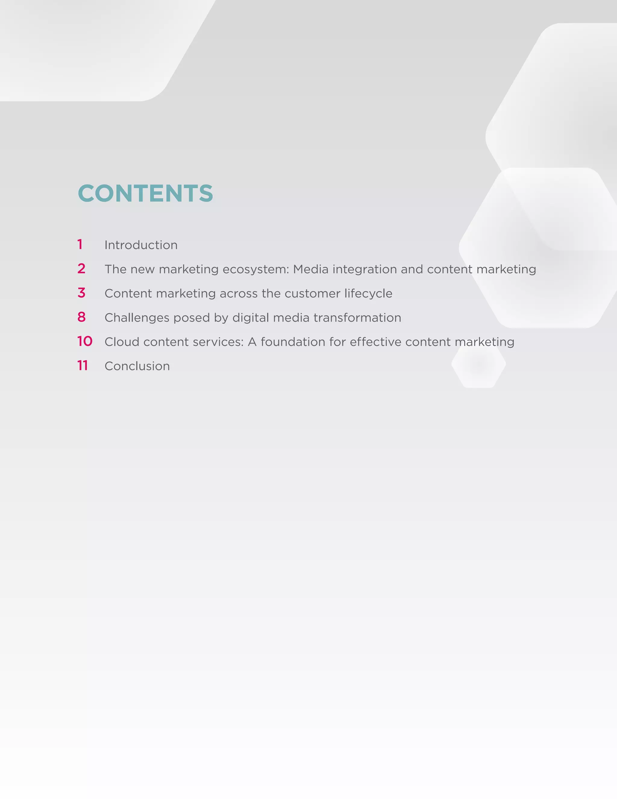 CONTENTS
1	      Introduction

2	      The new marketing ecosystem: Media integration and content marketing
3	      Content marketing across the customer lifecycle

8	      Challenges posed by digital media transformation

10	 Cloud content services: A foundation for effective content marketing
11	 Conclusion




©2012 Brightcove, Inc. All Rights Reserved.                                    2
 