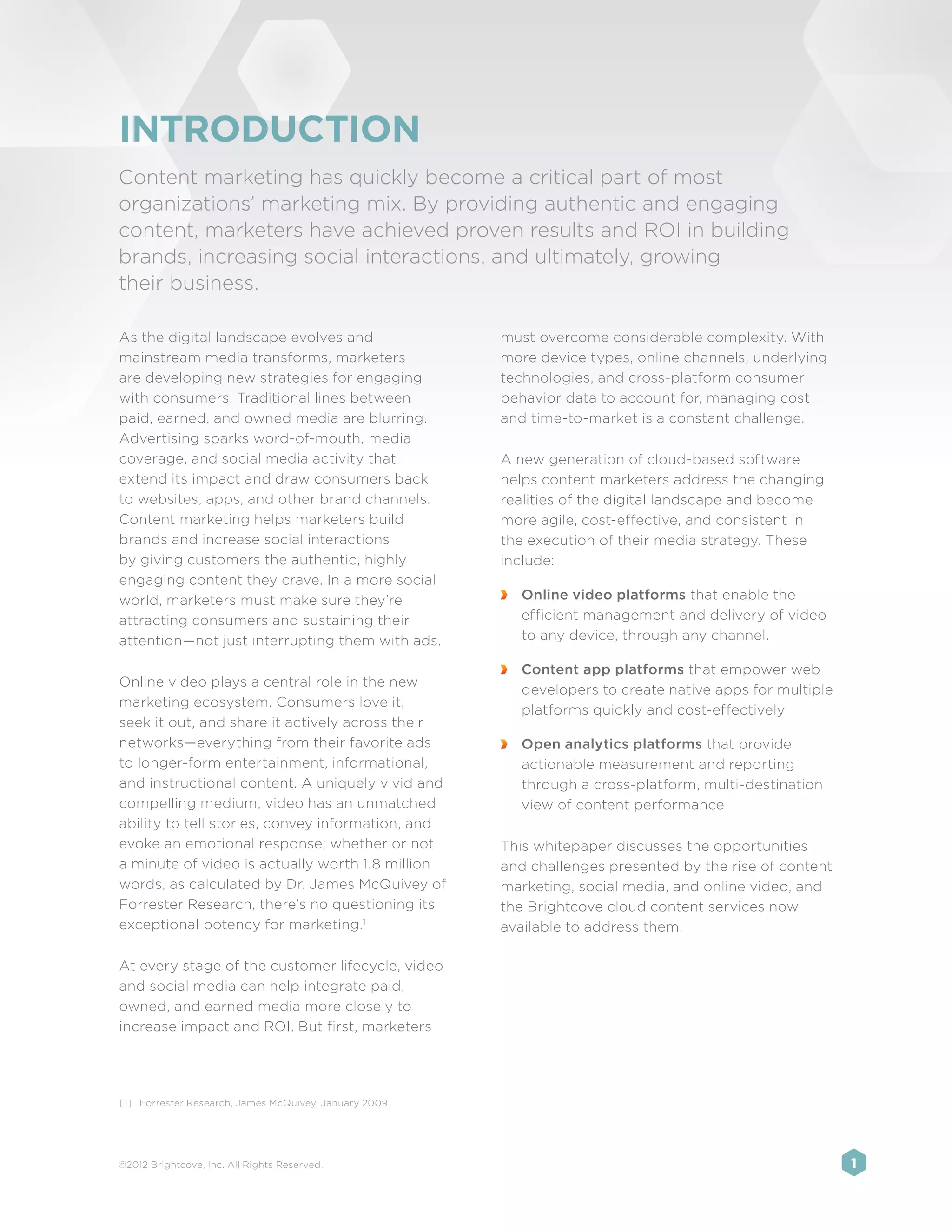 INTRODUCTION
Content marketing has quickly become a critical part of most
organizations’ marketing mix. By providing authentic and engaging
content, marketers have achieved proven results and ROI in building
brands, increasing social interactions, and ultimately, growing
their business.

As the digital landscape evolves and                    must overcome considerable complexity. With
mainstream media transforms, marketers                  more device types, online channels, underlying
are developing new strategies for engaging              technologies, and cross-platform consumer
with consumers. Traditional lines between               behavior data to account for, managing cost
paid, earned, and owned media are blurring.             and time-to-market is a constant challenge.
Advertising sparks word-of-mouth, media
coverage, and social media activity that                A new generation of cloud-based software
extend its impact and draw consumers back               helps content marketers address the changing
to websites, apps, and other brand channels.            realities of the digital landscape and become
Content marketing helps marketers build                 more agile, cost-effective, and consistent in
brands and increase social interactions                 the execution of their media strategy. These
by giving customers the authentic, highly               include:
engaging content they crave. In a more social
world, marketers must make sure they’re                 	 Online video platforms that enable the
attracting consumers and sustaining their                 efficient management and delivery of video
attention—not just interrupting them with ads.            to any device, through any channel.

                                                        	 Content app platforms that empower web
Online video plays a central role in the new
                                                          developers to create native apps for multiple
marketing ecosystem. Consumers love it,
                                                          platforms quickly and cost-effectively
seek it out, and share it actively across their
networks—everything from their favorite ads             	 Open analytics platforms that provide
to longer-form entertainment, informational,              actionable measurement and reporting
and instructional content. A uniquely vivid and           through a cross-platform, multi-destination
compelling medium, video has an unmatched                 view of content performance
ability to tell stories, convey information, and
evoke an emotional response; whether or not             This whitepaper discusses the opportunities
a minute of video is actually worth 1.8 million         and challenges presented by the rise of content
words, as calculated by Dr. James McQuivey of           marketing, social media, and online video, and
Forrester Research, there’s no questioning its          the Brightcove cloud content services now
exceptional potency for marketing.1                     available to address them.

At every stage of the customer lifecycle, video
and social media can help integrate paid,
owned, and earned media more closely to
increase impact and ROI. But first, marketers




[1]	 Forrester Research, James McQuivey, January 2009




©2012 Brightcove, Inc. All Rights Reserved.                                                               1
 