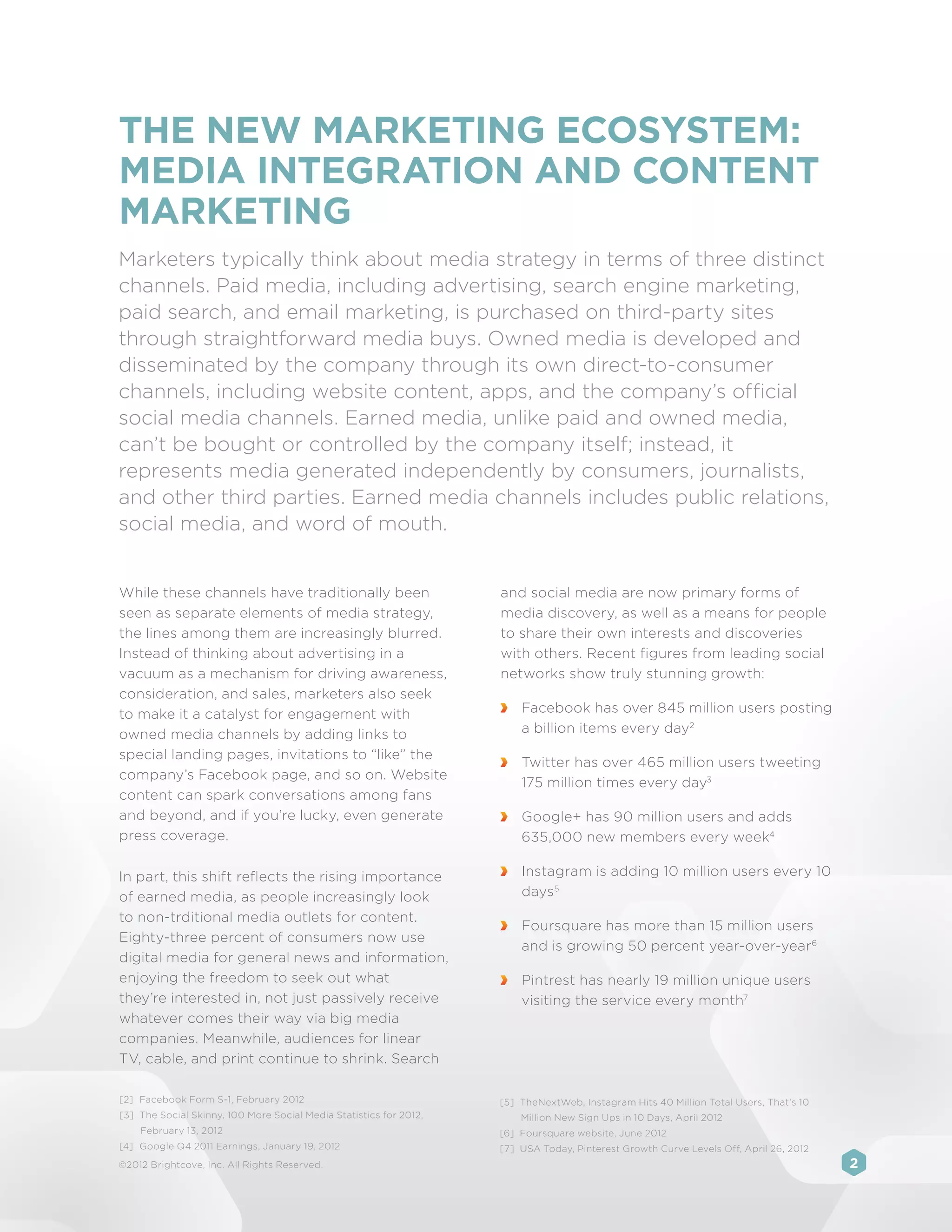 THE NEW MARKETING ECOSYSTEM:
MEDIA INTEGRATION AND CONTENT
MARKETING
Marketers typically think about media strategy in terms of three distinct
channels. Paid media, including advertising, search engine marketing,
paid search, and email marketing, is purchased on third-party sites
through straightforward media buys. Owned media is developed and
disseminated by the company through its own direct-to-consumer
channels, including website content, apps, and the company’s official
social media channels. Earned media, unlike paid and owned media,
can’t be bought or controlled by the company itself; instead, it
represents media generated independently by consumers, journalists,
and other third parties. Earned media channels includes public relations,
social media, and word of mouth.


While these channels have traditionally been                         and social media are now primary forms of
seen as separate elements of media strategy,                         media discovery, as well as a means for people
the lines among them are increasingly blurred.                       to share their own interests and discoveries
Instead of thinking about advertising in a                           with others. Recent figures from leading social
vacuum as a mechanism for driving awareness,                         networks show truly stunning growth:
consideration, and sales, marketers also seek
to make it a catalyst for engagement with                             	 Facebook has over 845 million users posting
owned media channels by adding links to                                 a billion items every day2
special landing pages, invitations to “like” the
                                                                      	 Twitter has over 465 million users tweeting
company’s Facebook page, and so on. Website
                                                                        175 million times every day3
content can spark conversations among fans
and beyond, and if you’re lucky, even generate                        	 Google+ has 90 million users and adds
press coverage.                                                         635,000 new members every week4

In part, this shift reflects the rising importance                    	 Instagram is adding 10 million users every 10
of earned media, as people increasingly look                            days5
to non-trditional media outlets for content.
                                                                      	 Foursquare has more than 15 million users
Eighty-three percent of consumers now use
                                                                        and is growing 50 percent year-over-year6
digital media for general news and information,
enjoying the freedom to seek out what                                 	 Pintrest has nearly 19 million unique users
they’re interested in, not just passively receive                       visiting the service every month7
whatever comes their way via big media
companies. Meanwhile, audiences for linear
TV, cable, and print continue to shrink. Search

[2]	 Facebook Form S-1, February 2012                                [5]	 TheNextWeb, Instagram Hits 40 Million Total Users, That’s 10
[3]	 The Social Skinny, 100 More Social Media Statistics for 2012,       Million New Sign Ups in 10 Days, April 2012
    February 13, 2012                                                [6]	 Foursquare website, June 2012
[4]	 Google Q4 2011 Earnings, January 19, 2012                       [7]	 USA Today, Pinterest Growth Curve Levels Off, April 26, 2012
©2012 Brightcove, Inc. All Rights Reserved.                                                                                              2
 