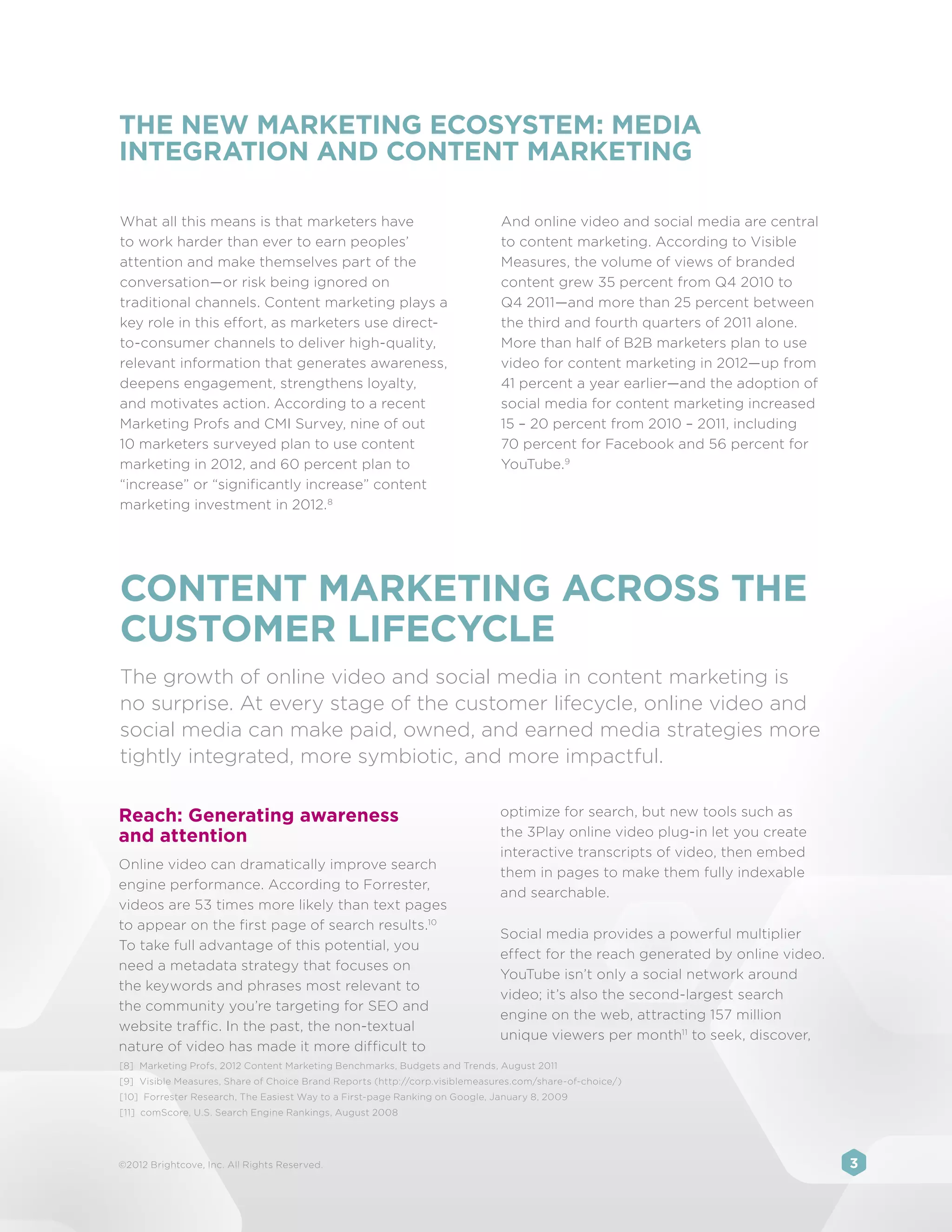 THE NEW MARKETING ECOSYSTEM: MEDIA
INTEGRATION AND CONTENT MARKETING

What all this means is that marketers have                                    And online video and social media are central
to work harder than ever to earn peoples’                                     to content marketing. According to Visible
attention and make themselves part of the                                     Measures, the volume of views of branded
conversation—or risk being ignored on                                         content grew 35 percent from Q4 2010 to
traditional channels. Content marketing plays a                               Q4 2011—and more than 25 percent between
key role in this effort, as marketers use direct-                             the third and fourth quarters of 2011 alone.
to-consumer channels to deliver high-quality,                                 More than half of B2B marketers plan to use
relevant information that generates awareness,                                video for content marketing in 2012—up from
deepens engagement, strengthens loyalty,                                      41 percent a year earlier—and the adoption of
and motivates action. According to a recent                                   social media for content marketing increased
Marketing Profs and CMI Survey, nine of out                                   15 – 20 percent from 2010 – 2011, including
10 marketers surveyed plan to use content                                     70 percent for Facebook and 56 percent for
marketing in 2012, and 60 percent plan to                                     YouTube.9
“increase” or “significantly increase” content
marketing investment in 2012. 8




CONTENT MARKETING ACROSS THE
CUSTOMER LIFECYCLE
The growth of online video and social media in content marketing is
no surprise. At every stage of the customer lifecycle, online video and
social media can make paid, owned, and earned media strategies more
tightly integrated, more symbiotic, and more impactful.

Reach: Generating awareness                                                   optimize for search, but new tools such as
and attention                                                                 the 3Play online video plug-in let you create
                                                                              interactive transcripts of video, then embed
Online video can dramatically improve search
                                                                              them in pages to make them fully indexable
engine performance. According to Forrester,
                                                                              and searchable.
videos are 53 times more likely than text pages
to appear on the first page of search results.10
                                                                              Social media provides a powerful multiplier
To take full advantage of this potential, you
                                                                              effect for the reach generated by online video.
need a metadata strategy that focuses on
                                                                              YouTube isn’t only a social network around
the keywords and phrases most relevant to
                                                                              video; it’s also the second-largest search
the community you’re targeting for SEO and
                                                                              engine on the web, attracting 157 million
website traffic. In the past, the non-textual
                                                                              unique viewers per month11 to seek, discover,
nature of video has made it more difficult to
[8]	 Marketing Profs, 2012 Content Marketing Benchmarks, Budgets and Trends, August 2011
[9]	 Visible Measures, Share of Choice Brand Reports (http://corp.visiblemeasures.com/share-of-choice/)
[10] Forrester Research, The Easiest Way to a First-page Ranking on Google, January 8, 2009
[11] comScore, U.S. Search Engine Rankings, August 2008




©2012 Brightcove, Inc. All Rights Reserved.                                                                                     3
 