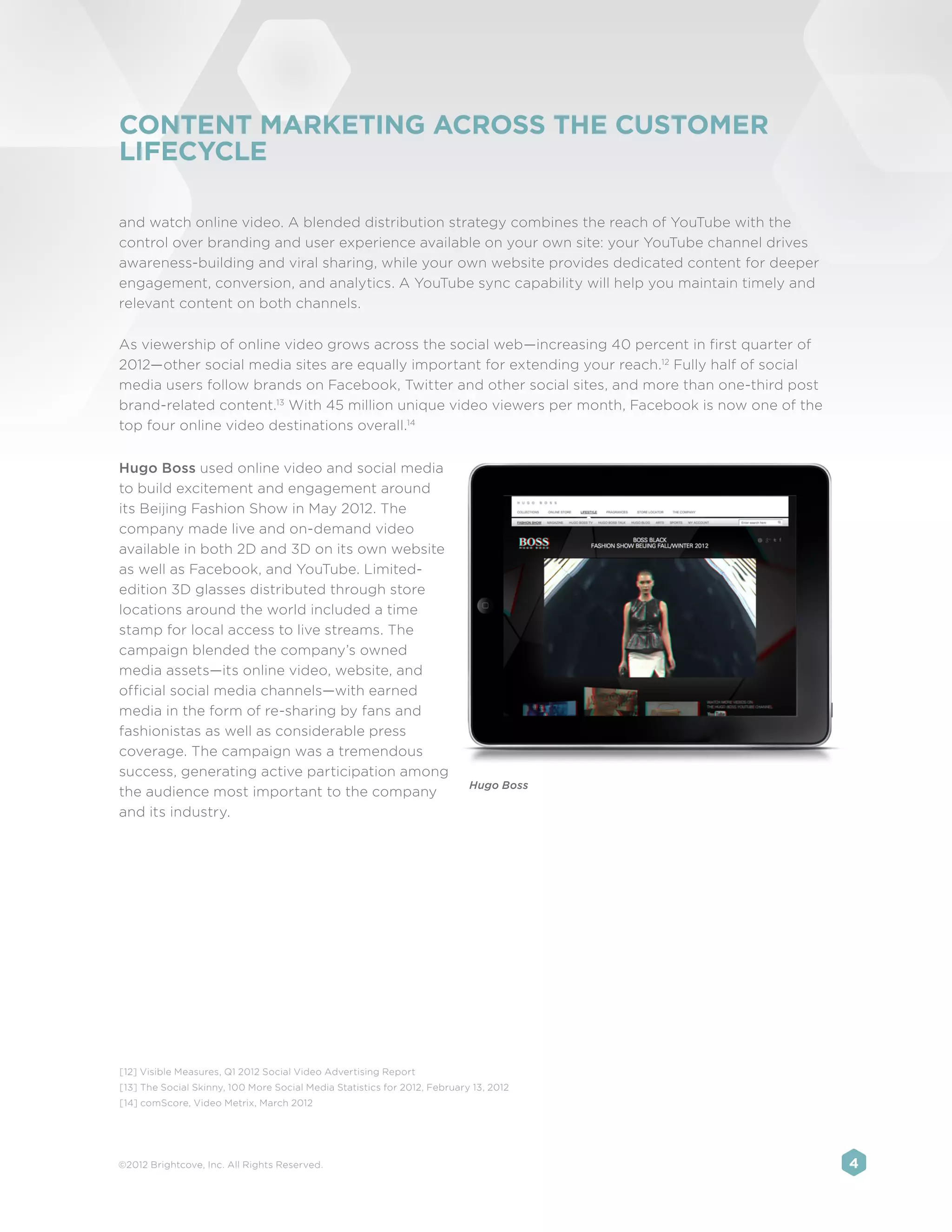 CONTENT MARKETING ACROSS THE CUSTOMER
LIFECYCLE

and watch online video. A blended distribution strategy combines the reach of YouTube with the
control over branding and user experience available on your own site: your YouTube channel drives
awareness-building and viral sharing, while your own website provides dedicated content for deeper
engagement, conversion, and analytics. A YouTube sync capability will help you maintain timely and
relevant content on both channels.

As viewership of online video grows across the social web—increasing 40 percent in first quarter of
2012—other social media sites are equally important for extending your reach.12 Fully half of social
media users follow brands on Facebook, Twitter and other social sites, and more than one-third post
brand-related content.13 With 45 million unique video viewers per month, Facebook is now one of the
top four online video destinations overall.14


Hugo Boss used online video and social media
to build excitement and engagement around
its Beijing Fashion Show in May 2012. The
company made live and on-demand video
available in both 2D and 3D on its own website
as well as Facebook, and YouTube. Limited-
edition 3D glasses distributed through store
locations around the world included a time
stamp for local access to live streams. The
campaign blended the company’s owned
media assets—its online video, website, and
official social media channels—with earned
media in the form of re-sharing by fans and
fashionistas as well as considerable press
coverage. The campaign was a tremendous
success, generating active participation among
                                                                           Hugo Boss
the audience most important to the company
and its industry.




[12] Visible Measures, Q1 2012 Social Video Advertising Report
[13] The Social Skinny, 100 More Social Media Statistics for 2012, February 13, 2012
[14] comScore, Video Metrix, March 2012




©2012 Brightcove, Inc. All Rights Reserved.                                                            4
 