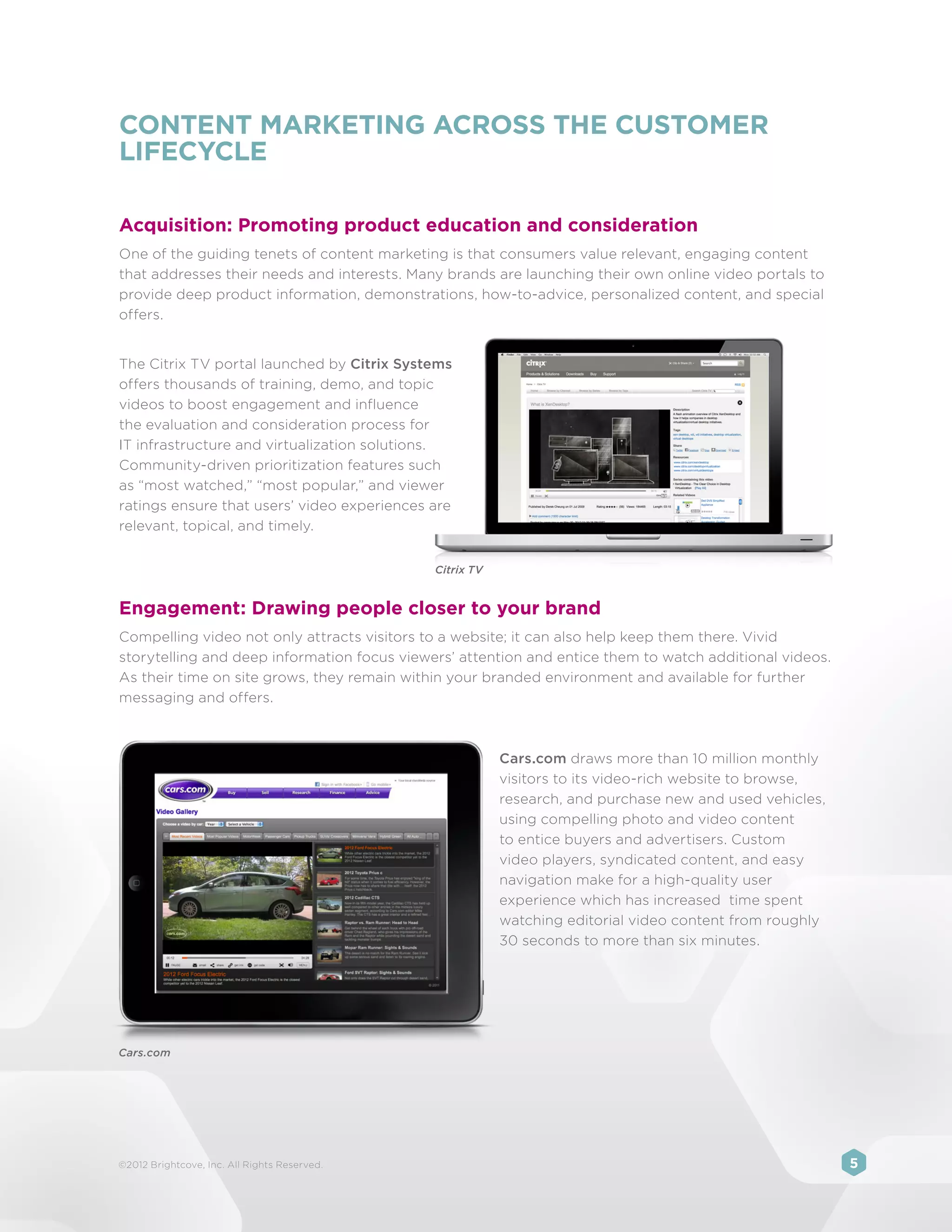 CONTENT MARKETING ACROSS THE CUSTOMER
LIFECYCLE

Acquisition: Promoting product education and consideration
One of the guiding tenets of content marketing is that consumers value relevant, engaging content
that addresses their needs and interests. Many brands are launching their own online video portals to
provide deep product information, demonstrations, how-to-advice, personalized content, and special
offers.


The Citrix TV portal launched by Citrix Systems
offers thousands of training, demo, and topic
videos to boost engagement and influence
the evaluation and consideration process for
IT infrastructure and virtualization solutions.
Community-driven prioritization features such
as “most watched,” “most popular,” and viewer
ratings ensure that users’ video experiences are
relevant, topical, and timely.


                                              Citrix TV


Engagement: Drawing people closer to your brand
Compelling video not only attracts visitors to a website; it can also help keep them there. Vivid
storytelling and deep information focus viewers’ attention and entice them to watch additional videos.
As their time on site grows, they remain within your branded environment and available for further
messaging and offers.



                                                          Cars.com draws more than 10 million monthly
                                                          visitors to its video-rich website to browse,
                                                          research, and purchase new and used vehicles,
                                                          using compelling photo and video content
                                                          to entice buyers and advertisers. Custom
                                                          video players, syndicated content, and easy
                                                          navigation make for a high-quality user
                                                          experience which has increased time spent
                                                          watching editorial video content from roughly
                                                          30 seconds to more than six minutes.




Cars.com




©2012 Brightcove, Inc. All Rights Reserved.                                                               5
 