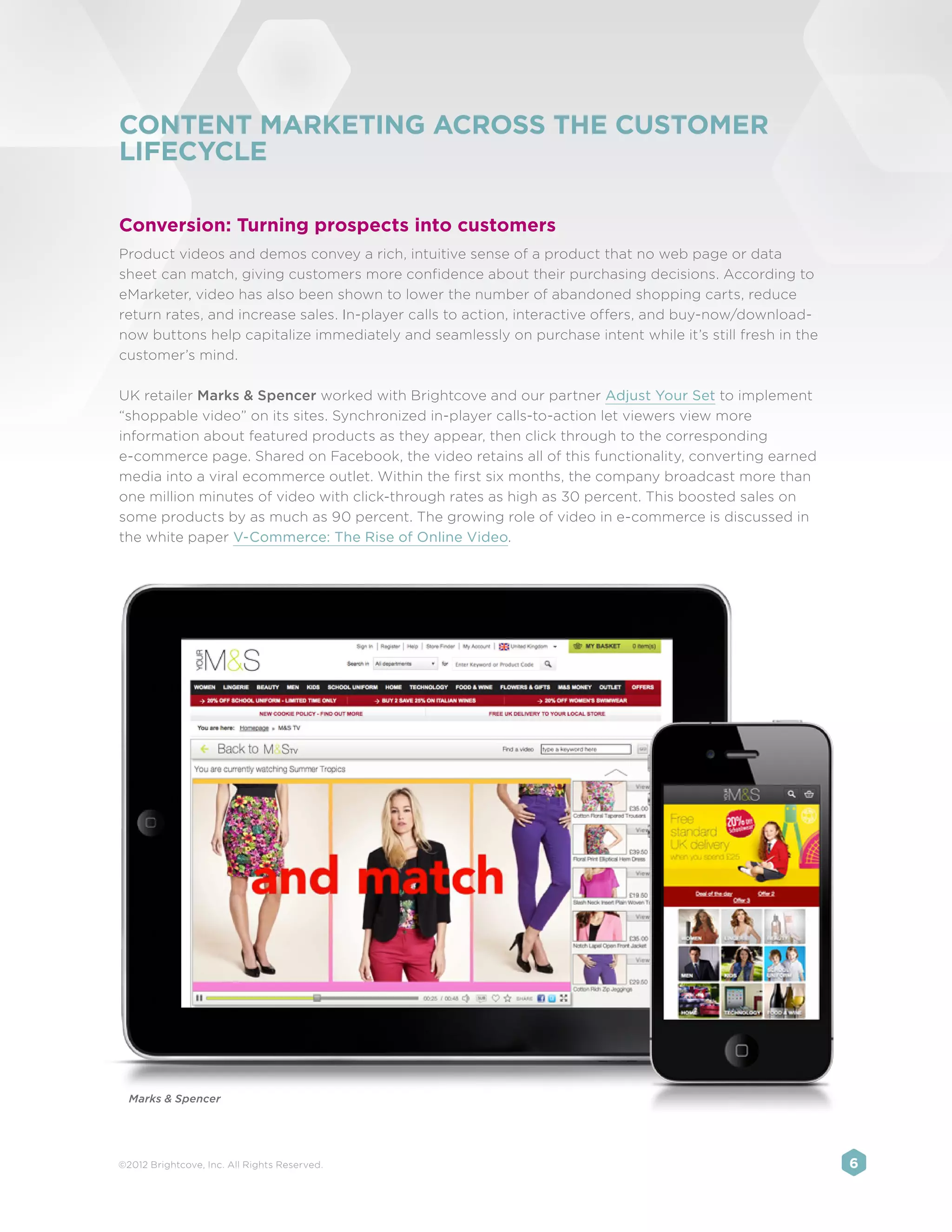 CONTENT MARKETING ACROSS THE CUSTOMER
LIFECYCLE

Conversion: Turning prospects into customers
Product videos and demos convey a rich, intuitive sense of a product that no web page or data
sheet can match, giving customers more confidence about their purchasing decisions. According to
eMarketer, video has also been shown to lower the number of abandoned shopping carts, reduce
return rates, and increase sales. In-player calls to action, interactive offers, and buy-now/download-
now buttons help capitalize immediately and seamlessly on purchase intent while it’s still fresh in the
customer’s mind.

UK retailer Marks & Spencer worked with Brightcove and our partner Adjust Your Set to implement
“shoppable video” on its sites. Synchronized in-player calls-to-action let viewers view more
information about featured products as they appear, then click through to the corresponding
e-commerce page. Shared on Facebook, the video retains all of this functionality, converting earned
media into a viral ecommerce outlet. Within the first six months, the company broadcast more than
one million minutes of video with click-through rates as high as 30 percent. This boosted sales on
some products by as much as 90 percent. The growing role of video in e-commerce is discussed in
the white paper V-Commerce: The Rise of Online Video.




  Marks & Spencer




©2012 Brightcove, Inc. All Rights Reserved.                                                               6
 