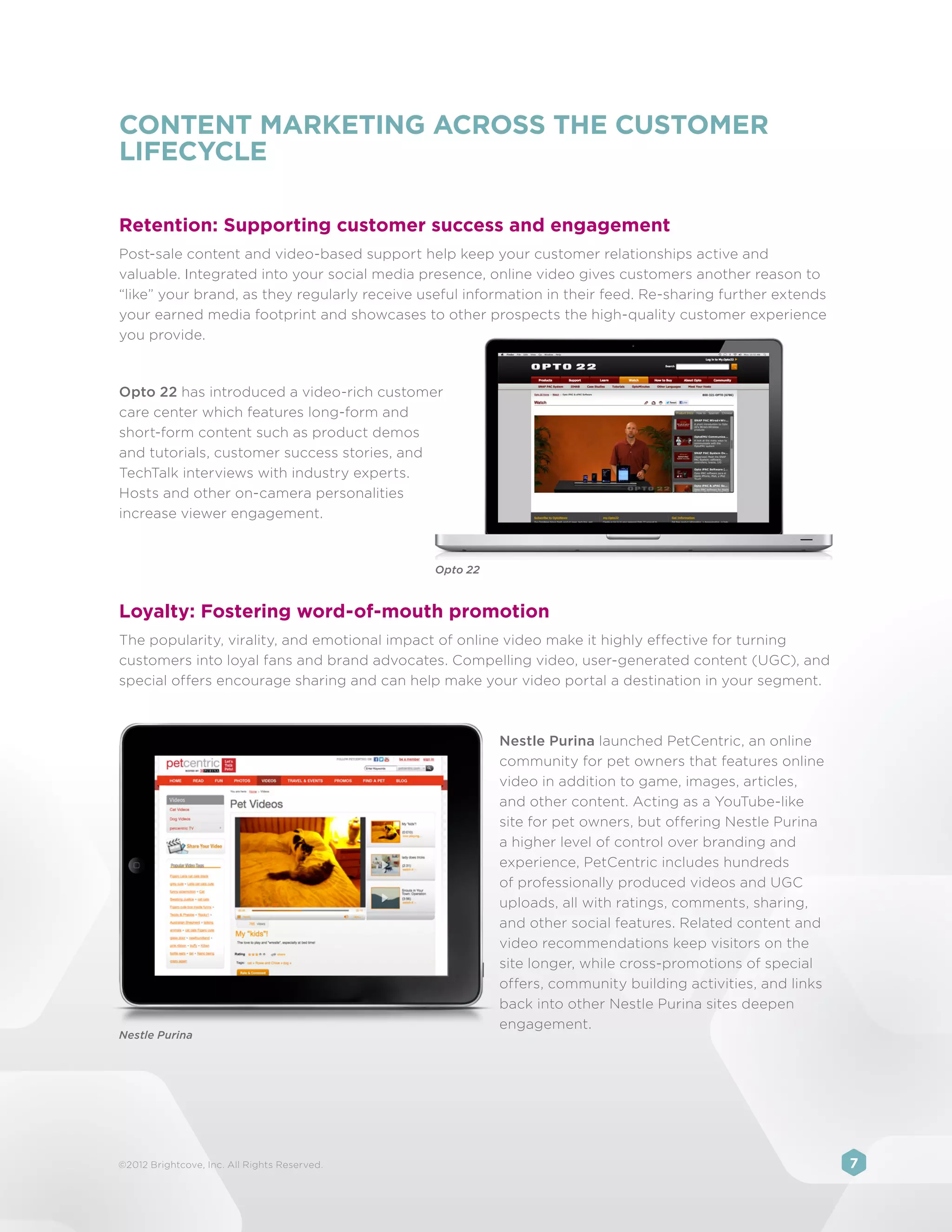 CONTENT MARKETING ACROSS THE CUSTOMER
LIFECYCLE

Retention: Supporting customer success and engagement
Post-sale content and video-based support help keep your customer relationships active and
valuable. Integrated into your social media presence, online video gives customers another reason to
“like” your brand, as they regularly receive useful information in their feed. Re-sharing further extends
your earned media footprint and showcases to other prospects the high-quality customer experience
you provide.



Opto 22 has introduced a video-rich customer
care center which features long-form and
short-form content such as product demos
and tutorials, customer success stories, and
TechTalk interviews with industry experts.
Hosts and other on-camera personalities
increase viewer engagement.


                                              Opto 22



Loyalty: Fostering word-of-mouth promotion
The popularity, virality, and emotional impact of online video make it highly effective for turning
customers into loyal fans and brand advocates. Compelling video, user-generated content (UGC), and
special offers encourage sharing and can help make your video portal a destination in your segment.



                                                        Nestle Purina launched PetCentric, an online
                                                        community for pet owners that features online
                                                        video in addition to game, images, articles,
                                                        and other content. Acting as a YouTube-like
                                                        site for pet owners, but offering Nestle Purina
                                                        a higher level of control over branding and
                                                        experience, PetCentric includes hundreds
                                                        of professionally produced videos and UGC
                                                        uploads, all with ratings, comments, sharing,
                                                        and other social features. Related content and
                                                        video recommendations keep visitors on the
                                                        site longer, while cross-promotions of special
                                                        offers, community building activities, and links
                                                        back into other Nestle Purina sites deepen
                                                        engagement.
Nestle Purina




©2012 Brightcove, Inc. All Rights Reserved.                                                                 7
 