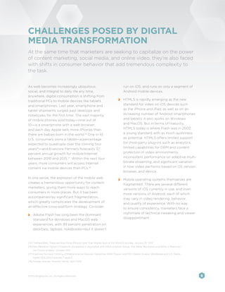 CHALLENGES POSED BY DIGITAL
MEDIA TRANSFORMATION
At the same time that marketers are seeking to capitalize on the power
of content marketing, social media, and online video, they’re also faced
with shifts in consumer behavior that add tremendous complexity to
the task.


As web becomes increasingly ubiquitous,                                           run on iOS, and runs on only a segment of
social, and integral to daily life any time,                                      Android mobile devices.
anywhere, digital consumption is shifting from
traditional PCs to mobile devices like tablets                                 	 HTML5 is rapidly emerging as the new
and smartphones. Last year, smartphone and                                       standard for video on iOS devices such
tablet shipments surged past desktops and                                        as the iPhone and iPad, as well as on an
notebooks for the first time. The vast majority                                  increasing number of Android smartphones
of mobile phones sold today—nine out of                                          and tablets; it also works on Windows
10—is a smartphone with a web browser,                                           and MacOS. But in terms of maturity,
and each day Apple sells more iPhones than                                       HTML5 today is where Flash was in 2002:
there are babies born in the world.15 One in 10                                  a young standard with as much quirkiness
U.S. consumers owns a tablet—a percentage                                        as potential. HTML5 offers limited support
expected to quadruple over the coming four                                       for third-party plug-ins such as analytics,
years16 —and Evercore Partners forecasts 37                                      limited capabilities for DRM and content
percent annual growth for mobile Internet                                        protection in video environments,
between 2010 and 2015.17 Within the next four                                    inconsistent performance on adaptive multi-
years, more consumers will access Internet                                       bitrate streaming, and significant variation
content via mobile devices than PCs.18                                           in how video performs based on OS version,
                                                                                 browser, and device.
In one sense, the explosion of the mobile web                                  	 Mobile operating systems themselves are
creates a tremendous opportunity for content                                     fragmented. There are several different
marketers, giving them more ways to reach                                        versions of iOS currently in use, and even
consumers in more places. But it has been                                        more versions of Android, each of which
accompanied by significant fragmentation,                                        may vary in video rendering, behavior,
which greatly complicates the development of                                     and quality of experience. With no way
an effective cross-platform strategy. Consider:                                  to ensure consistency, marketers face a
                                                                                 nightmare of technical tweaking and viewer
 	 Adobe Flash has long been the dominant
                                                                                 disappointment.
   standard for Windows and MacOS web
   experiences, with 99 percent penetration on
   desktops, laptops, notebooks—but it doesn’t



[15]	TheNextWeb, There are Now More iPhones Sold Than Babies Born in the World Everyday, January 25, 2012
[16]	Pew Research Center’s Project for Excellence in Journalism and The Economist Group, The Tablet Revolution and What it Means for
    the Future of News, October 2011
[17]	Evercore Partners, Coming of Mobile Internet Devices, December 2010, Figure 1 and IDC, Market Analyis: Worldwide and U.S. Media
    Tablet 2011–2015 Forecast, Figure 2
[18]	Morgan Stanley, Internet Trends, April 2010




©2012 Brightcove, Inc. All Rights Reserved.                                                                                            8
 