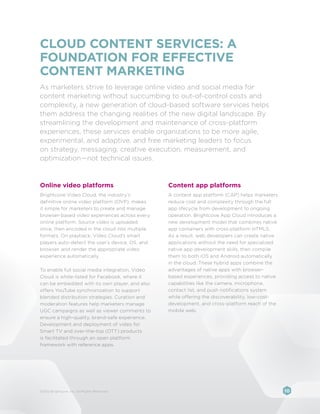 CLOUD CONTENT SERVICES: A
FOUNDATION FOR EFFECTIVE
CONTENT MARKETING
As marketers strive to leverage online video and social media for
content marketing without succumbing to out-of-control costs and
complexity, a new generation of cloud-based software services helps
them address the changing realities of the new digital landscape. By
streamlining the development and maintenance of cross-platform
experiences, these services enable organizations to be more agile,
experimental, and adaptive, and free marketing leaders to focus
on strategy, messaging, creative execution, measurement, and
optimization—not technical issues.


Online video platforms                           Content app platforms
Brightcove Video Cloud, the industry’s           A content app platform (CAP) helps marketers
definitive online video platform (OVP), makes    reduce cost and complexity through the full
it simple for marketers to create and manage     app lifecycle from development to ongoing
browser-based video experiences across every     operation. Brightcove App Cloud introduces a
online platform. Source video is uploaded        new development model that combines native
once, then encoded in the cloud into multiple    app containers with cross-platform HTML5.
formats. On playback, Video Cloud’s smart        As a result, web developers can create native
players auto-detect the user’s device, OS, and   applications without the need for specialized
browser, and render the appropriate video        native app development skills, then compile
experience automatically.                        them to both iOS and Android automatically
                                                 in the cloud. These hybrid apps combine the
To enable full social media integration, Video   advantages of native apps with browser-
Cloud is white-listed for Facebook, where it     based experiences, providing access to native
can be embedded with its own player, and also    capabilities like the camera, microphone,
offers YouTube synchronization to support        contact list, and push notifications system
blended distribution strategies. Curation and    while offering the discoverability, low-cost-
moderation features help marketers manage        development, and cross-platform reach of the
UGC campaigns as well as viewer comments to      mobile web.
ensure a high-quality, brand-safe experience.
Development and deployment of video for
Smart TV and over-the-top (OTT) products
is facilitated through an open platform
framework with reference apps.




©2012 Brightcove, Inc. All Rights Reserved.                                                      10
 