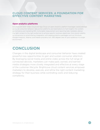 CLOUD CONTENT SERVICES: A FOUNDATION FOR
EFFECTIVE CONTENT MARKETING

Open analytics platforms
Included with both Video Cloud and App Cloud, an open analytics platform leverages unprecedented
access to consumer behavior data across platforms and destinations to fuel insights into content
performance and marketing ROI. Actionable measurement and reporting help marketers deliver
the right content to the right audiences to achieve specific business objectives, from brand visibility
to conversions to social sharing. Integration with leading analytics packages such as Omniture,
Google Analytics, Akamai, and Nielsen provide a rich, 360 degree view of your audience in a single
environment.




CONCLUSION
Changes in the digital landscape and consumer behavior have created
powerful new opportunities to gain and sustain consumer attention.
By leveraging social media and online video across the full range of
connected devices, marketers can make paid, owned, and earned
media strategies more closely integrated and effective at every stage
of the customer lifecycle. Brightcove cloud content services empower
marketers to develop, execute, and refine the right content marketing
strategy for their business while controlling costs and reducing
complexity.




©2012 Brightcove, Inc. All Rights Reserved.                                                               11
 