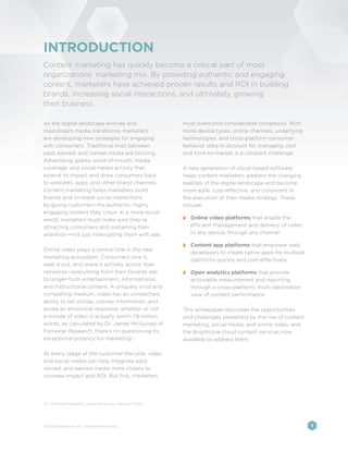 INTRODUCTION
Content marketing has quickly become a critical part of most
organizations’ marketing mix. By providing authentic and engaging
content, marketers have achieved proven results and ROI in building
brands, increasing social interactions, and ultimately, growing
their business.

As the digital landscape evolves and                    must overcome considerable complexity. With
mainstream media transforms, marketers                  more device types, online channels, underlying
are developing new strategies for engaging              technologies, and cross-platform consumer
with consumers. Traditional lines between               behavior data to account for, managing cost
paid, earned, and owned media are blurring.             and time-to-market is a constant challenge.
Advertising sparks word-of-mouth, media
coverage, and social media activity that                A new generation of cloud-based software
extend its impact and draw consumers back               helps content marketers address the changing
to websites, apps, and other brand channels.            realities of the digital landscape and become
Content marketing helps marketers build                 more agile, cost-effective, and consistent in
brands and increase social interactions                 the execution of their media strategy. These
by giving customers the authentic, highly               include:
engaging content they crave. In a more social
world, marketers must make sure they’re                 	 Online video platforms that enable the
attracting consumers and sustaining their                 efficient management and delivery of video
attention—not just interrupting them with ads.            to any device, through any channel.

                                                        	 Content app platforms that empower web
Online video plays a central role in the new
                                                          developers to create native apps for multiple
marketing ecosystem. Consumers love it,
                                                          platforms quickly and cost-effectively
seek it out, and share it actively across their
networks—everything from their favorite ads             	 Open analytics platforms that provide
to longer-form entertainment, informational,              actionable measurement and reporting
and instructional content. A uniquely vivid and           through a cross-platform, multi-destination
compelling medium, video has an unmatched                 view of content performance
ability to tell stories, convey information, and
evoke an emotional response; whether or not             This whitepaper discusses the opportunities
a minute of video is actually worth 1.8 million         and challenges presented by the rise of content
words, as calculated by Dr. James McQuivey of           marketing, social media, and online video, and
Forrester Research, there’s no questioning its          the Brightcove cloud content services now
exceptional potency for marketing.1                     available to address them.

At every stage of the customer lifecycle, video
and social media can help integrate paid,
owned, and earned media more closely to
increase impact and ROI. But first, marketers




[1]	 Forrester Research, James McQuivey, January 2009




©2012 Brightcove, Inc. All Rights Reserved.                                                               1
 