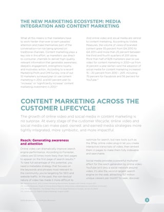 THE NEW MARKETING ECOSYSTEM: MEDIA
INTEGRATION AND CONTENT MARKETING

What all this means is that marketers have                                    And online video and social media are central
to work harder than ever to earn peoples’                                     to content marketing. According to Visible
attention and make themselves part of the                                     Measures, the volume of views of branded
conversation—or risk being ignored on                                         content grew 35 percent from Q4 2010 to
traditional channels. Content marketing plays a                               Q4 2011—and more than 25 percent between
key role in this effort, as marketers use direct-                             the third and fourth quarters of 2011 alone.
to-consumer channels to deliver high-quality,                                 More than half of B2B marketers plan to use
relevant information that generates awareness,                                video for content marketing in 2012—up from
deepens engagement, strengthens loyalty,                                      41 percent a year earlier—and the adoption of
and motivates action. According to a recent                                   social media for content marketing increased
Marketing Profs and CMI Survey, nine of out                                   15 – 20 percent from 2010 – 2011, including
10 marketers surveyed plan to use content                                     70 percent for Facebook and 56 percent for
marketing in 2012, and 60 percent plan to                                     YouTube.9
“increase” or “significantly increase” content
marketing investment in 2012. 8




CONTENT MARKETING ACROSS THE
CUSTOMER LIFECYCLE
The growth of online video and social media in content marketing is
no surprise. At every stage of the customer lifecycle, online video and
social media can make paid, owned, and earned media strategies more
tightly integrated, more symbiotic, and more impactful.

Reach: Generating awareness                                                   optimize for search, but new tools such as
and attention                                                                 the 3Play online video plug-in let you create
                                                                              interactive transcripts of video, then embed
Online video can dramatically improve search
                                                                              them in pages to make them fully indexable
engine performance. According to Forrester,
                                                                              and searchable.
videos are 53 times more likely than text pages
to appear on the first page of search results.10
                                                                              Social media provides a powerful multiplier
To take full advantage of this potential, you
                                                                              effect for the reach generated by online video.
need a metadata strategy that focuses on
                                                                              YouTube isn’t only a social network around
the keywords and phrases most relevant to
                                                                              video; it’s also the second-largest search
the community you’re targeting for SEO and
                                                                              engine on the web, attracting 157 million
website traffic. In the past, the non-textual
                                                                              unique viewers per month11 to seek, discover,
nature of video has made it more difficult to
[8]	 Marketing Profs, 2012 Content Marketing Benchmarks, Budgets and Trends, August 2011
[9]	 Visible Measures, Share of Choice Brand Reports (http://corp.visiblemeasures.com/share-of-choice/)
[10] Forrester Research, The Easiest Way to a First-page Ranking on Google, January 8, 2009
[11] comScore, U.S. Search Engine Rankings, August 2008




©2012 Brightcove, Inc. All Rights Reserved.                                                                                     3
 