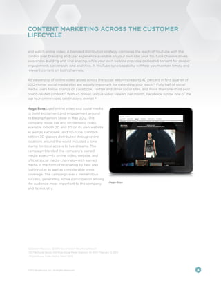 CONTENT MARKETING ACROSS THE CUSTOMER
LIFECYCLE

and watch online video. A blended distribution strategy combines the reach of YouTube with the
control over branding and user experience available on your own site: your YouTube channel drives
awareness-building and viral sharing, while your own website provides dedicated content for deeper
engagement, conversion, and analytics. A YouTube sync capability will help you maintain timely and
relevant content on both channels.

As viewership of online video grows across the social web—increasing 40 percent in first quarter of
2012—other social media sites are equally important for extending your reach.12 Fully half of social
media users follow brands on Facebook, Twitter and other social sites, and more than one-third post
brand-related content.13 With 45 million unique video viewers per month, Facebook is now one of the
top four online video destinations overall.14


Hugo Boss used online video and social media
to build excitement and engagement around
its Beijing Fashion Show in May 2012. The
company made live and on-demand video
available in both 2D and 3D on its own website
as well as Facebook, and YouTube. Limited-
edition 3D glasses distributed through store
locations around the world included a time
stamp for local access to live streams. The
campaign blended the company’s owned
media assets—its online video, website, and
official social media channels—with earned
media in the form of re-sharing by fans and
fashionistas as well as considerable press
coverage. The campaign was a tremendous
success, generating active participation among
                                                                           Hugo Boss
the audience most important to the company
and its industry.




[12] Visible Measures, Q1 2012 Social Video Advertising Report
[13] The Social Skinny, 100 More Social Media Statistics for 2012, February 13, 2012
[14] comScore, Video Metrix, March 2012




©2012 Brightcove, Inc. All Rights Reserved.                                                            4
 
