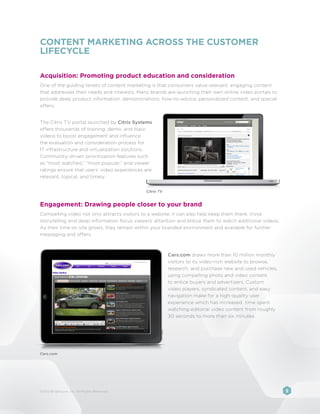 CONTENT MARKETING ACROSS THE CUSTOMER
LIFECYCLE

Acquisition: Promoting product education and consideration
One of the guiding tenets of content marketing is that consumers value relevant, engaging content
that addresses their needs and interests. Many brands are launching their own online video portals to
provide deep product information, demonstrations, how-to-advice, personalized content, and special
offers.


The Citrix TV portal launched by Citrix Systems
offers thousands of training, demo, and topic
videos to boost engagement and influence
the evaluation and consideration process for
IT infrastructure and virtualization solutions.
Community-driven prioritization features such
as “most watched,” “most popular,” and viewer
ratings ensure that users’ video experiences are
relevant, topical, and timely.


                                              Citrix TV


Engagement: Drawing people closer to your brand
Compelling video not only attracts visitors to a website; it can also help keep them there. Vivid
storytelling and deep information focus viewers’ attention and entice them to watch additional videos.
As their time on site grows, they remain within your branded environment and available for further
messaging and offers.



                                                          Cars.com draws more than 10 million monthly
                                                          visitors to its video-rich website to browse,
                                                          research, and purchase new and used vehicles,
                                                          using compelling photo and video content
                                                          to entice buyers and advertisers. Custom
                                                          video players, syndicated content, and easy
                                                          navigation make for a high-quality user
                                                          experience which has increased time spent
                                                          watching editorial video content from roughly
                                                          30 seconds to more than six minutes.




Cars.com




©2012 Brightcove, Inc. All Rights Reserved.                                                               5
 