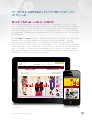 CONTENT MARKETING ACROSS THE CUSTOMER
LIFECYCLE

Conversion: Turning prospects into customers
Product videos and demos convey a rich, intuitive sense of a product that no web page or data
sheet can match, giving customers more confidence about their purchasing decisions. According to
eMarketer, video has also been shown to lower the number of abandoned shopping carts, reduce
return rates, and increase sales. In-player calls to action, interactive offers, and buy-now/download-
now buttons help capitalize immediately and seamlessly on purchase intent while it’s still fresh in the
customer’s mind.

UK retailer Marks & Spencer worked with Brightcove and our partner Adjust Your Set to implement
“shoppable video” on its sites. Synchronized in-player calls-to-action let viewers view more
information about featured products as they appear, then click through to the corresponding
e-commerce page. Shared on Facebook, the video retains all of this functionality, converting earned
media into a viral ecommerce outlet. Within the first six months, the company broadcast more than
one million minutes of video with click-through rates as high as 30 percent. This boosted sales on
some products by as much as 90 percent. The growing role of video in e-commerce is discussed in
the white paper V-Commerce: The Rise of Online Video.




  Marks & Spencer




©2012 Brightcove, Inc. All Rights Reserved.                                                               6
 
