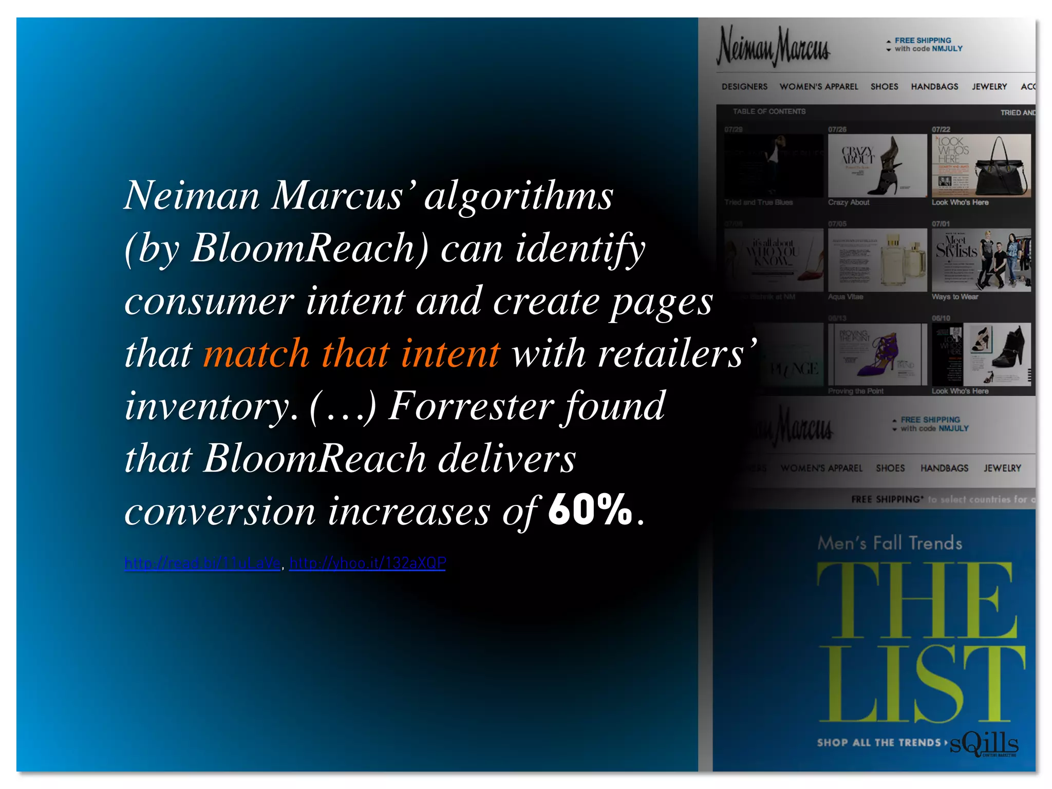 Neiman Marcus’algorithms 
(by BloomReach) can identify
consumer intent and create pages 
that match that intent with retailers’
inventory. (…) Forrester found 
that BloomReach delivers 
conversion increases of 60%.  	

http://read.bi/11uLaVe, http://yhoo.it/132aXQP
	

	

	

 