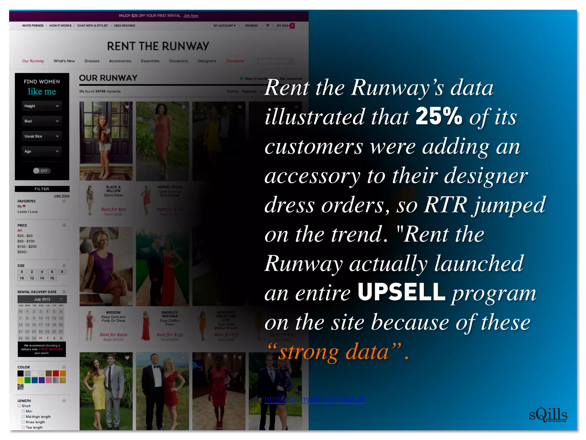 “Brands garner 
350.000 likes 
per minute on Facebook”	

http://on.mash.to/15kjIvW
Rent the Runway’s data
illustrated that 25% of its
customers were adding an
accessory to their designer
dress orders, so RTR jumped
on the trend. Rent the
Runway actually launched
an entire UPSELL program
on the site because of these
“strong data”.	

	

http://on.mash.to/15kjIvW
	

 
