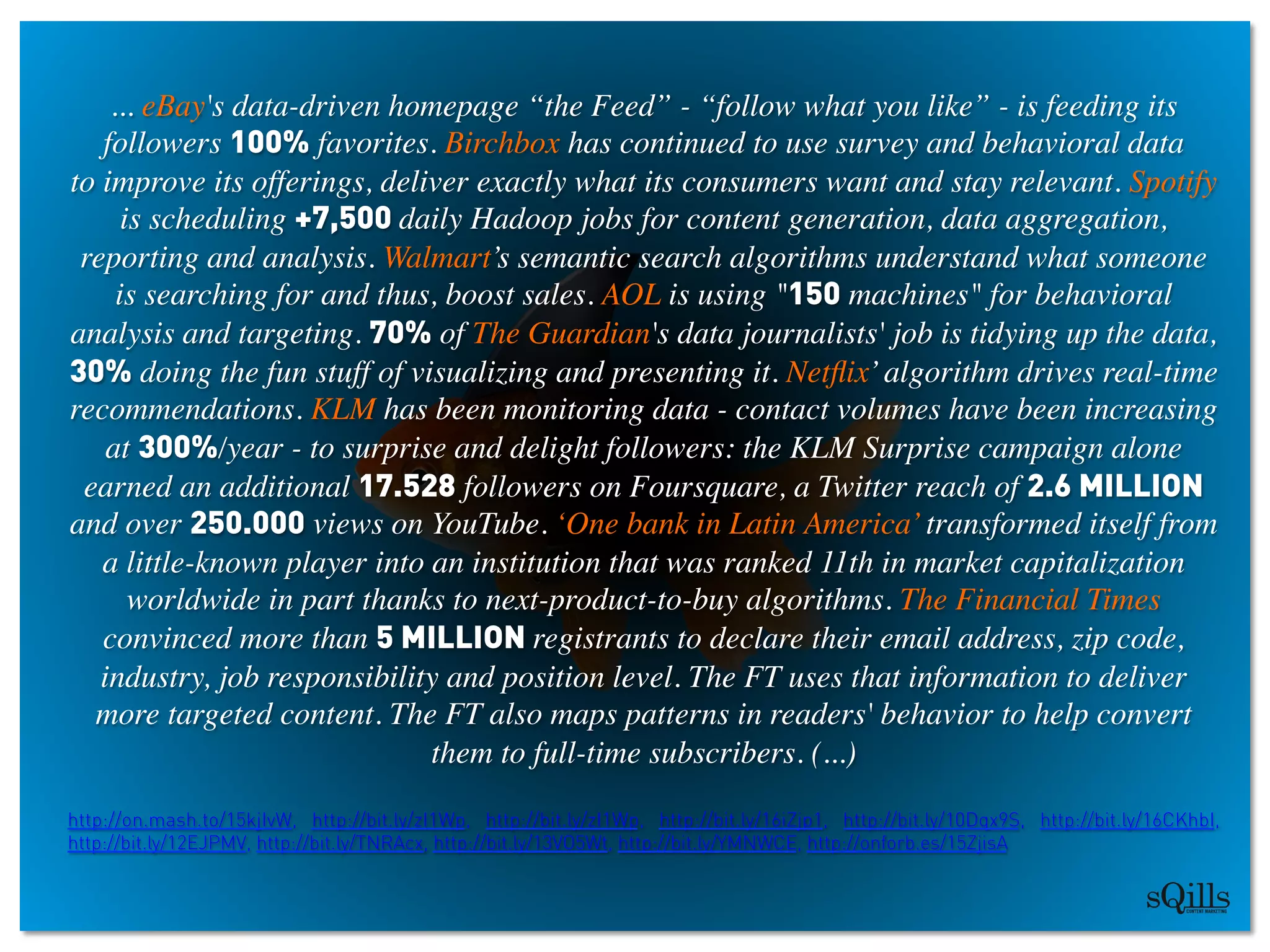 ... eBay's data-driven homepage “the Feed” - “follow what you like” - is feeding its
followers 100% favorites. Birchbox has continued to use survey and behavioral data 
to improve its offerings, deliver exactly what its consumers want and stay relevant. Spotify
is scheduling +7,500 daily Hadoop jobs for content generation, data aggregation,
reporting and analysis. Walmart’s semantic search algorithms understand what someone
is searching for and thus, boost sales. AOL is using 150 machines for behavioral
analysis and targeting. 70% of The Guardian's data journalists' job is tidying up the data,
30% doing the fun stuff of visualizing and presenting it. Netﬂix’algorithm drives real-time
recommendations. KLM has been monitoring data - contact volumes have been increasing
at 300%/year - to surprise and delight followers: the KLM Surprise campaign alone
earned an additional 17.528 followers on Foursquare, a Twitter reach of 2.6 MILLION
and over 250.000 views on YouTube. ‘One bank in Latin America’transformed itself from
a little-known player into an institution that was ranked 11th in market capitalization
worldwide in part thanks to next-product-to-buy algorithms. The Financial Times
convinced more than 5 MILLION registrants to declare their email address, zip code,
industry, job responsibility and position level. The FT uses that information to deliver
more targeted content. The FT also maps patterns in readers' behavior to help convert
them to full-time subscribers. (...)	

 	

http://on.mash.to/15kjIvW, http://bit.ly/zI1Wp, http://bit.ly/zI1Wp, http://bit.ly/16iZjp1, http://bit.ly/10Dqx9S, http://bit.ly/16CKhbI,
http://bit.ly/12EJPMV, http://bit.ly/TNRAcx, http://bit.ly/13VO5Wt, http://bit.ly/YMNWCE, http://onforb.es/15ZjisA
 