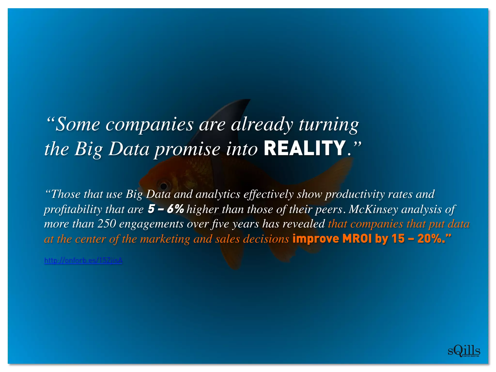 “Some companies are already turning 
the Big Data promise into REALITY.” 	

	

“Those that use Big Data and analytics effectively show productivity rates and
proﬁtability that are 5 – 6% higher than those of their peers. McKinsey analysis of
more than 250 engagements over ﬁve years has revealed that companies that put data
at the center of the marketing and sales decisions improve MROI by 15 – 20%.”
http://onforb.es/15ZjisA
 