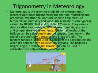 Trigonometry in Meteorology 
• Meteorology is the scientific study of the atmosphere. A 
meteorologist uses trigonometry for analysis, modelling and 
prediction. Weather balloons are used to help measure 
temperature, humidity and wind. These balloons can typically 
ascend to 100,000 feet and drift for 125 miles. They carry a 
device called a radiosonde, which takes humidity, pressure 
and temperature measurements. The initial height of the 
balloon can be calculated from the tangent function with the 
use of a ground crew’s distance and angle of sight. The 
tangent function is also used to calculate the balloon’s height 
when it's between two observation stations. The balloon’s 
height, angle, distance and travel time can be used in 
calculations to help estimate wind speed. 
 