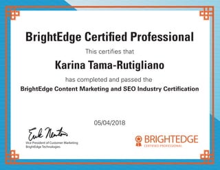 BrightEdge Certified Professional
This certifies that
Karina Tama-Rutigliano
has completed and passed the
BrightEdge Content Marketing and SEO Industry Certification
Vice President of Customer Marketing
BrightEdge Technologies
05/04/2018
BRIGHTEDGECERTIFIED PROFESSIONAL
 