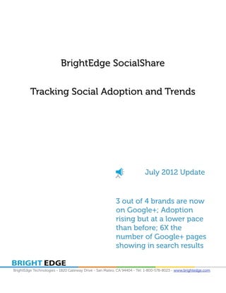 BrightEdge SocialShare

         Tracking Social Adoption and Trends




                                                                        July 2012 Update


                                                        3 out of 4 brands are now
                                                        on Google+; Adoption
                                                        rising but at a lower pace
                                                        than before; 6X the
                                                        number of Google+ pages
                                                        showing in search results


BrightEdge Technologies - 1820 Gateway Drive - San Mateo, CA 94404 - Tel: 1-800-578-8023 - www.brightedge.com
 