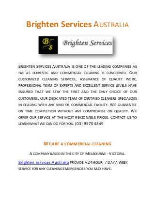 Brighten Services AUSTRALIA
BRIGHTEN SERVICES AUSTRALIA IS ONE OF THE LEADING COMPANIES AS
FAR AS DOMESTIC AND COMMERCIAL CLEANING IS CONCERNED. OUR
CUSTOMIZED CLEANING SERVICES, ASSURANCE OF QUALITY WORK,
PROFESSIONAL TEAM OF EXPERTS AND EXCELLENT SERVICE LEVELS HAVE
ENSURED THAT WE STAY THE FIRST AND THE ONLY CHOICE OF OUR
CUSTOMERS. OUR DEDICATED TEAM OF CERTIFIED CLEANERS SPECIALIZES
IN DEALING WITH ANY KIND OF COMMERCIAL FACILITY. WE GUARANTEE
ON TIME COMPLETION WITHOUT ANY COMPROMISE ON QUALITY. WE
OFFER OUR SERVICE AT THE MOST REASONABLE PRICES. CONTACT US TO
LEARN WHAT WE CAN DO FOR YOU. (03) 9570 4849
WE ARE A COMMERCIAL CLEANING
A COMPANY BASED IN THE CITY OF MELBOURNE - VICTORIA.
Brighten services Australia PROVIDE A 24HOUR, 7 DAY A WEEK
SERVICE FOR ANY CLEANING EMERGENCIES YOU MAY HAVE.
 