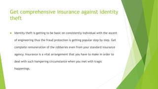 Get comprehensive insurance against identity 
theft 
 Identity theft is getting to be basic on consistently individual with the ascent 
of engineering thus the fraud protection is getting popular step by step. Get 
complete remuneration of the robberies even from your standard insurance 
agency. Insurance is a vital arrangement that you have to make in order to 
deal with such hampering circumstance when you met with tragic 
happenings. 
 