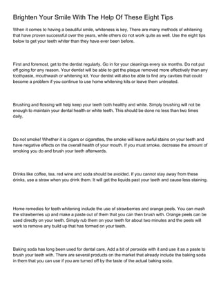 Brighten Your Smile With The Help Of These Eight Tips
When it comes to having a beautiful smile, whiteness is key. There are many methods of whitening
that have proven successful over the years, while others do not work quite as well. Use the eight tips
below to get your teeth whiter than they have ever been before.




First and foremost, get to the dentist regularly. Go in for your cleanings every six months. Do not put
off going for any reason. Your dentist will be able to get the plaque removed more effectively than any
toothpaste, mouthwash or whitening kit. Your dentist will also be able to find any cavities that could
become a problem if you continue to use home whitening kits or leave them untreated.




Brushing and flossing will help keep your teeth both healthy and white. Simply brushing will not be
enough to maintain your dental health or white teeth. This should be done no less than two times
daily.




Do not smoke! Whether it is cigars or cigarettes, the smoke will leave awful stains on your teeth and
have negative effects on the overall health of your mouth. If you must smoke, decrease the amount of
smoking you do and brush your teeth afterwards.




Drinks like coffee, tea, red wine and soda should be avoided. If you cannot stay away from these
drinks, use a straw when you drink them. It will get the liquids past your teeth and cause less staining.




Home remedies for teeth whitening include the use of strawberries and orange peels. You can mash
the strawberries up and make a paste out of them that you can then brush with. Orange peels can be
used directly on your teeth. Simply rub them on your teeth for about two minutes and the peels will
work to remove any build up that has formed on your teeth.




Baking soda has long been used for dental care. Add a bit of peroxide with it and use it as a paste to
brush your teeth with. There are several products on the market that already include the baking soda
in them that you can use if you are turned off by the taste of the actual baking soda.
 