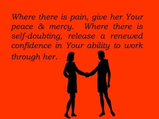 Where there is pain, give her Your
peace & mercy. Where there is
self-doubting, release a renewed
confidence in Your ability to work
through her.
 