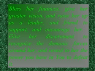 Bless her finances, give her
greater vision, and raise her up
as a leader, and friend to
support, and encourage her.
Give her discernment to
recognize the demonic forces
around her, and reveal to her the
power you have in You to defeat
it.
 