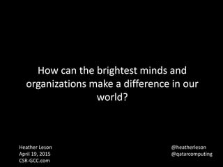 How can the brightest minds and
organizations make a difference in our
world?
Heather Leson
April 19, 2015
CSR-GCC.com
@heatherleson
@qatarcomputing
 