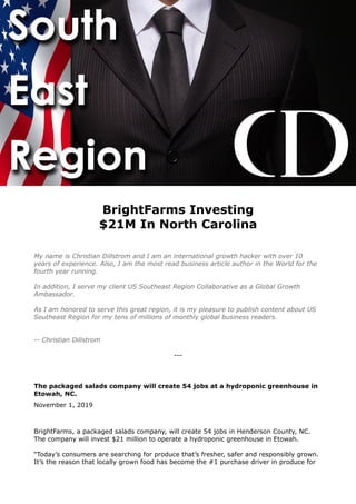 BrightFarms Investing
$21M In North Carolina
My name is Christian Dillstrom and I am an international growth hacker with over 10
years of experience. Also, I am the most read business article author in the World for the
fourth year running.
In addition, I serve my client US Southeast Region Collaborative as a Global Growth
Ambassador.
As I am honored to serve this great region, it is my pleasure to publish content about US
Southeast Region for my tens of millions of monthly global business readers.
-- Christian Dillstrom
---
The packaged salads company will create 54 jobs at a hydroponic greenhouse in
Etowah, NC.
November 1, 2019
BrightFarms, a packaged salads company, will create 54 jobs in Henderson County, NC.
The company will invest $21 million to operate a hydroponic greenhouse in Etowah.
“Today’s consumers are searching for produce that’s fresher, safer and responsibly grown.
It’s the reason that locally grown food has become the #1 purchase driver in produce for
 