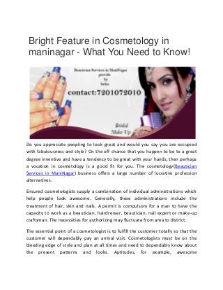 Bright Feature in Cosmetology in
maninagar - What You Need to Know!
Do you appreciate peopling to look great and would you say you are occupied
with fabulousness and style? On the off chance that you happen to be to a great
degree inventive and have a tendency to be great with your hands, then perhaps
a vocation in cosmetology is a good fit for you. The cosmetology(Beautician
Services in ManiNagar) business offers a large number of lucrative profession
alternatives.
Ensured cosmetologists supply a combination of individual administrations which
help people look awesome. Generally, these administrations include the
treatment of hair, skin and nails. A permit is compulsory for a man to have the
capacity to work as a beautician, hairdresser, beautician, nail expert or make-up
craftsman. The necessities for authorizing may fluctuate from area to district.
The essential point of a cosmetologist is to fulfill the customer totally so that the
customer will dependably pay an arrival visit. Cosmetologists must be on the
bleeding edge of style and plan at all times and need to dependably know about
the present patterns and looks. Aptitudes, for example, awesome
 