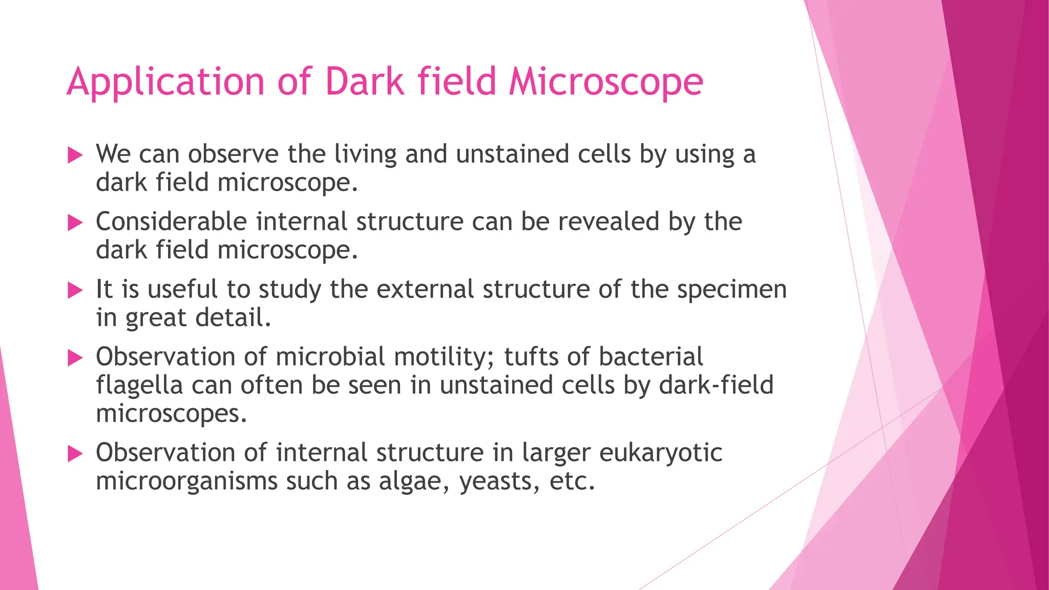 Application of Dark field Microscope
 We can observe the living and unstained cells by using a
dark field microscope.
 Considerable internal structure can be revealed by the
dark field microscope.
 It is useful to study the external structure of the specimen
in great detail.
 Observation of microbial motility; tufts of bacterial
flagella can often be seen in unstained cells by dark-field
microscopes.
 Observation of internal structure in larger eukaryotic
microorganisms such as algae, yeasts, etc.
 