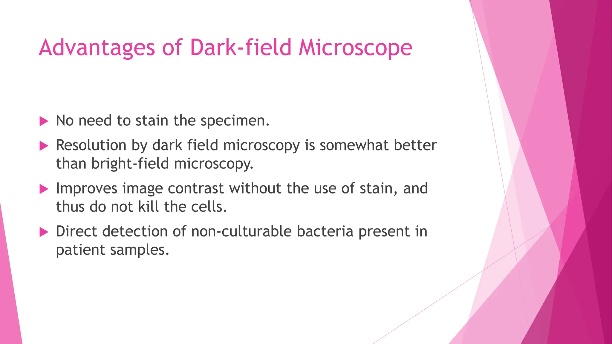 Advantages of Dark-field Microscope
 No need to stain the specimen.
 Resolution by dark field microscopy is somewhat better
than bright-field microscopy.
 Improves image contrast without the use of stain, and
thus do not kill the cells.
 Direct detection of non-culturable bacteria present in
patient samples.
 