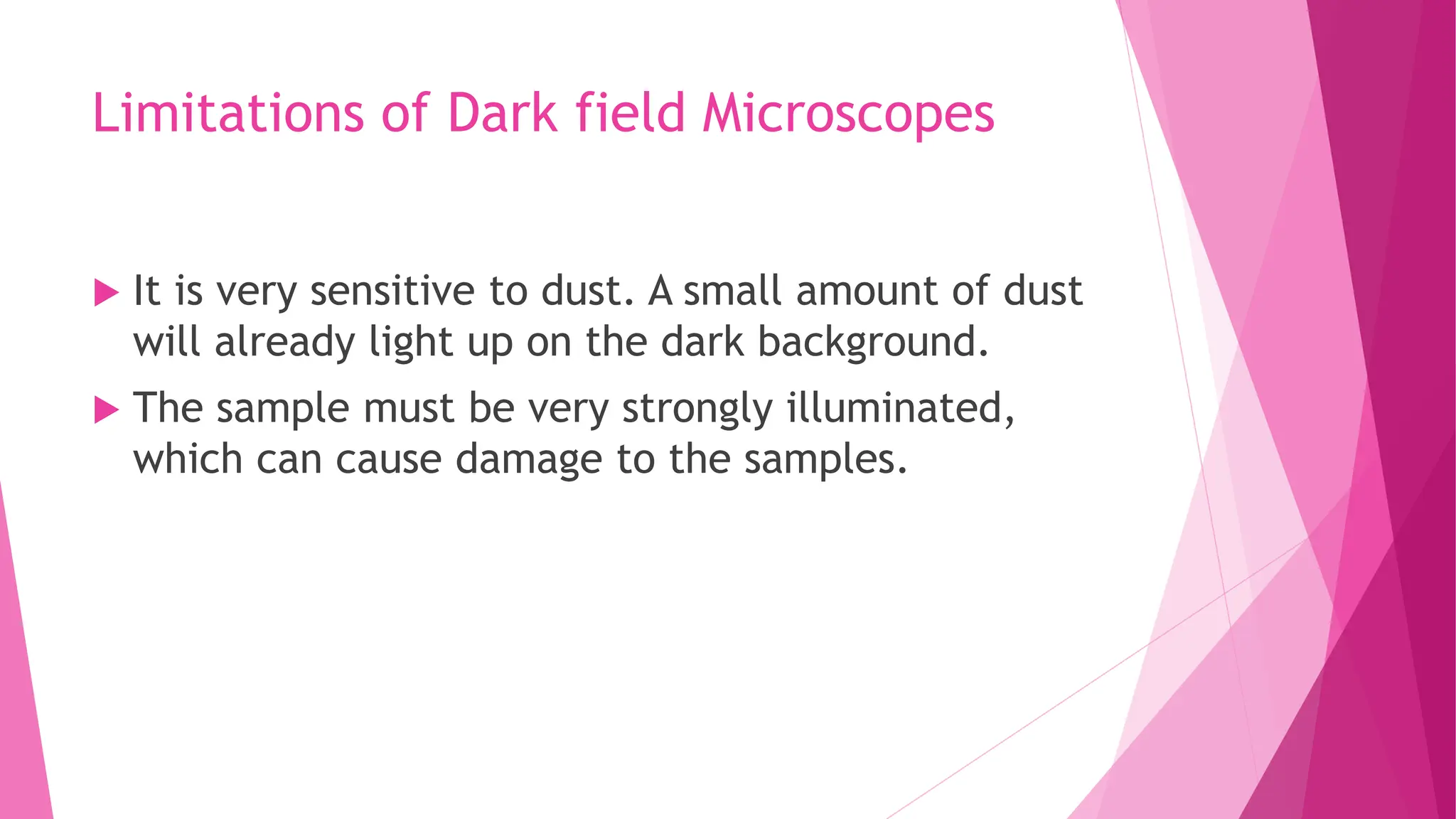 Limitations of Dark field Microscopes
 It is very sensitive to dust. A small amount of dust
will already light up on the dark background.
 The sample must be very strongly illuminated,
which can cause damage to the samples.
 