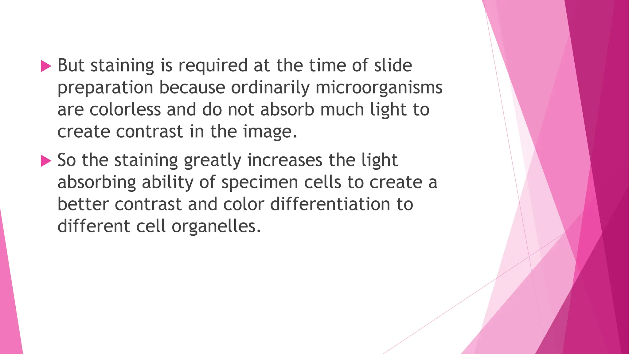  But staining is required at the time of slide
preparation because ordinarily microorganisms
are colorless and do not absorb much light to
create contrast in the image.
 So the staining greatly increases the light
absorbing ability of specimen cells to create a
better contrast and color differentiation to
different cell organelles.
 