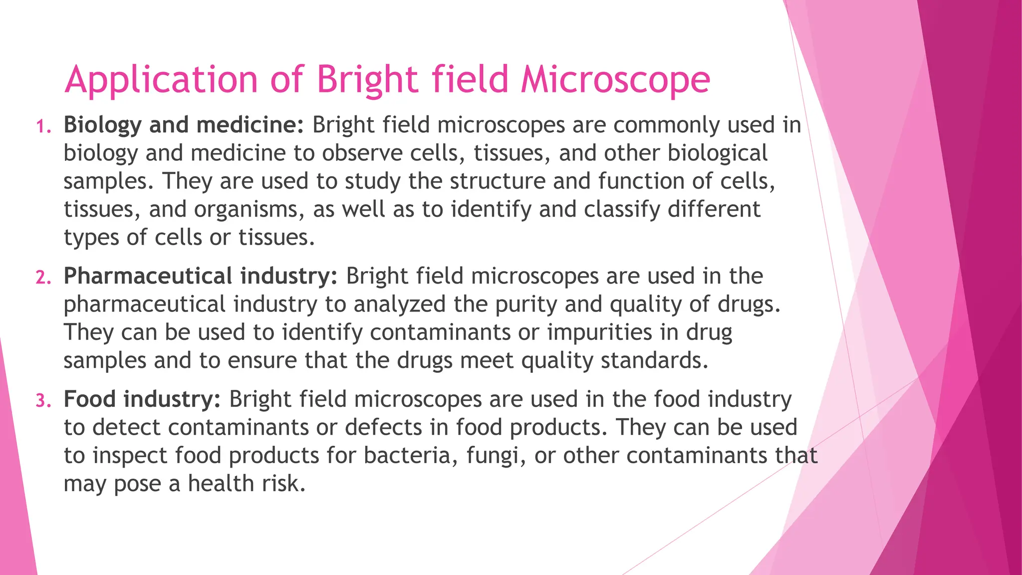 Application of Bright field Microscope
1. Biology and medicine: Bright field microscopes are commonly used in
biology and medicine to observe cells, tissues, and other biological
samples. They are used to study the structure and function of cells,
tissues, and organisms, as well as to identify and classify different
types of cells or tissues.
2. Pharmaceutical industry: Bright field microscopes are used in the
pharmaceutical industry to analyzed the purity and quality of drugs.
They can be used to identify contaminants or impurities in drug
samples and to ensure that the drugs meet quality standards.
3. Food industry: Bright field microscopes are used in the food industry
to detect contaminants or defects in food products. They can be used
to inspect food products for bacteria, fungi, or other contaminants that
may pose a health risk.
 