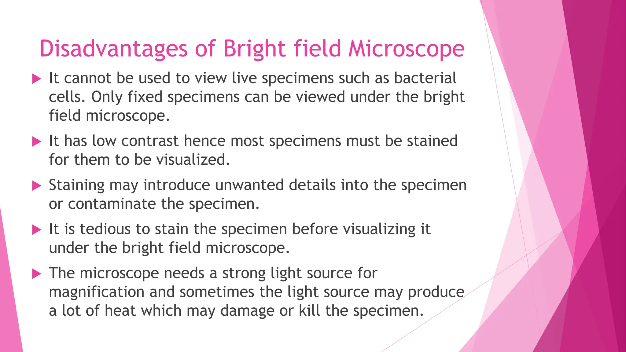 Disadvantages of Bright field Microscope
 It cannot be used to view live specimens such as bacterial
cells. Only fixed specimens can be viewed under the bright
field microscope.
 It has low contrast hence most specimens must be stained
for them to be visualized.
 Staining may introduce unwanted details into the specimen
or contaminate the specimen.
 It is tedious to stain the specimen before visualizing it
under the bright field microscope.
 The microscope needs a strong light source for
magnification and sometimes the light source may produce
a lot of heat which may damage or kill the specimen.
 