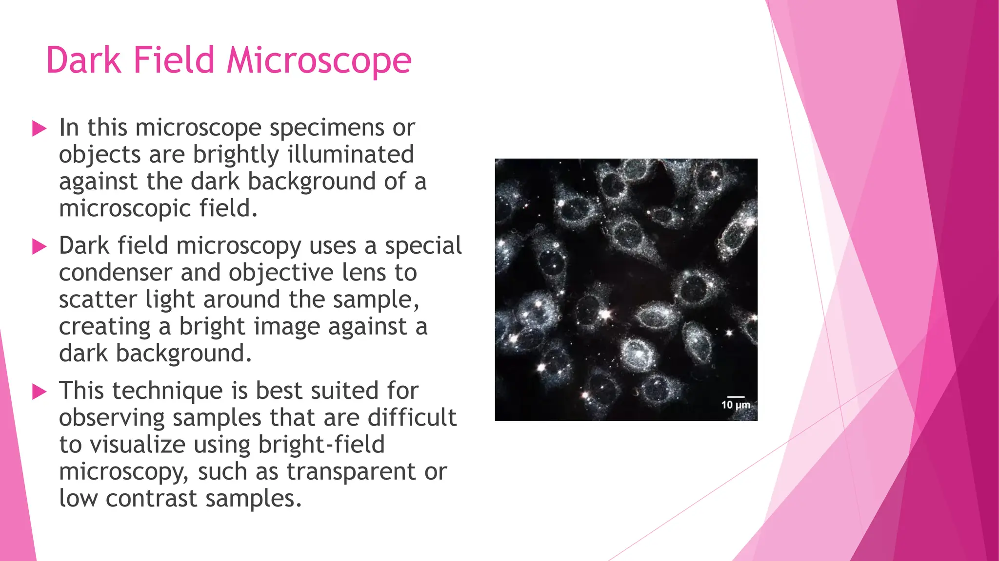 Dark Field Microscope
 In this microscope specimens or
objects are brightly illuminated
against the dark background of a
microscopic field.
 Dark field microscopy uses a special
condenser and objective lens to
scatter light around the sample,
creating a bright image against a
dark background.
 This technique is best suited for
observing samples that are difficult
to visualize using bright-field
microscopy, such as transparent or
low contrast samples.
 