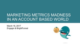 MARKETING METRICS MADNESS
IN AN ACCOUNT BASED WORLD
March 16, 2017
Engagio & BrightFunnel
 