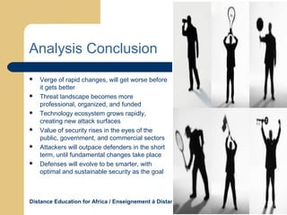Distance Education for Africa / Enseignement á Distance Pour L’Afrique WWW.DEAFRICA.COM
Analysis Conclusion
 Verge of rapid changes, will get worse before
it gets better
 Threat landscape becomes more
professional, organized, and funded
 Technology ecosystem grows rapidly,
creating new attack surfaces
 Value of security rises in the eyes of the
public, government, and commercial sectors
 Attackers will outpace defenders in the short
term, until fundamental changes take place
 Defenses will evolve to be smarter, with
optimal and sustainable security as the goal
 
