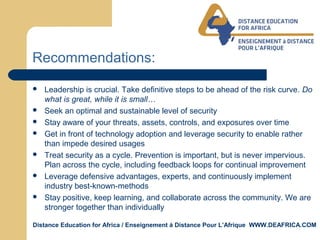 Distance Education for Africa / Enseignement á Distance Pour L’Afrique WWW.DEAFRICA.COM
Recommendations:
 Leadership is crucial. Take definitive steps to be ahead of the risk curve. Do
what is great, while it is small…
 Seek an optimal and sustainable level of security
 Stay aware of your threats, assets, controls, and exposures over time
 Get in front of technology adoption and leverage security to enable rather
than impede desired usages
 Treat security as a cycle. Prevention is important, but is never impervious.
Plan across the cycle, including feedback loops for continual improvement
 Leverage defensive advantages, experts, and continuously implement
industry best-known-methods
 Stay positive, keep learning, and collaborate across the community. We are
stronger together than individually
 