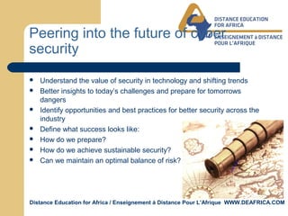 Distance Education for Africa / Enseignement á Distance Pour L’Afrique WWW.DEAFRICA.COM
Peering into the future of cyber
security
 Understand the value of security in technology and shifting trends
 Better insights to today’s challenges and prepare for tomorrows
dangers
 Identify opportunities and best practices for better security across the
industry
 Define what success looks like:
 How do we prepare?
 How do we achieve sustainable security?
 Can we maintain an optimal balance of risk?
 