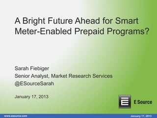www.esource.com January 17, 2013
A Bright Future Ahead for Smart
Meter-Enabled Prepaid Programs?
Sarah Fiebiger
Senior Analyst, Market Research Services
@ESourceSarah
January 17, 2013
 