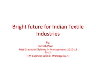 Bright future for Indian Textile
          Industries
                        By:
                 Nimish Pant
  Post Graduate Diploma in Management: 2010-12
                      Batch
        ITM business School, Warangal(A.P.)
 