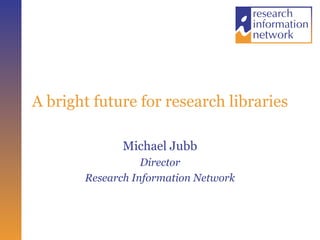 A bright future for research libraries Michael Jubb Director Research Information Network 